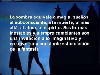 • La sombra equivale a magia, sueños,
al subconsciente, a la muerte, al más
allá, al alma, al espíritu. Sus formas
inestables y siempre cambiantes son
una invitación a lo imaginativo y
creativo, una constante estimulación
de la fantasía
 