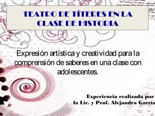 TEATRO DE TÍTERES EN LA
     CLASE DE HISTORIA


 Expresión artística y creatividad para la
comprensión de saberes en una clase con
              adolescentes.


                        Experiencia realizada por
                   la Lic. y Prof. Alejandra García
 