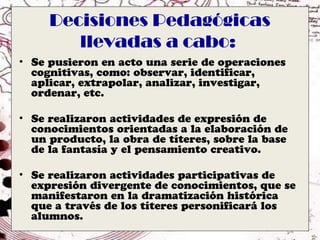 Decisiones Pedagógicas
        llevadas a cabo:
• Se pusieron en acto una serie de operaciones
  cognitivas, como: observar, identificar,
  aplicar, extrapolar, analizar, investigar,
  ordenar, etc.

• Se realizaron actividades de expresión de
  conocimientos orientadas a la elaboración de
  un producto, la obra de títeres, sobre la base
  de la fantasía y el pensamiento creativo.

• Se realizaron actividades participativas de
  expresión divergente de conocimientos, que se
  manifestaron en la dramatización histórica
  que a través de los títeres personificará los
  alumnos.
 