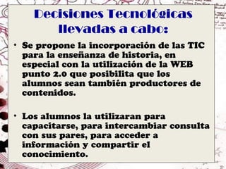 Decisiones Tecnológicas
       llevadas a cabo:
• Se propone la incorporación de las TIC
  para la enseñanza de historia, en
  especial con la utilización de la WEB
  punto 2.0 que posibilita que los
  alumnos sean también productores de
  contenidos.

• Los alumnos la utilizaran para
  capacitarse, para intercambiar consulta
  con sus pares, para acceder a
  información y compartir el
  conocimiento.
 