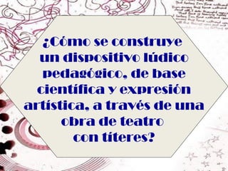 ¿Cómo se construye
  un dispositivo lúdico
   pedagógico, de base
  científica y expresión
artística, a través de una
      obra de teatro
        con títeres?
 