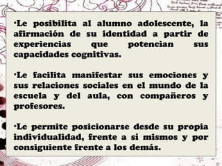•Le posibilita al alumno adolescente, la
afirmación de su identidad a partir de
experiencias     que    potencian    sus
capacidades cognitivas.

•Le facilita manifestar sus emociones y
sus relaciones sociales en el mundo de la
escuela y del aula, con compañeros y
profesores.

•Le permite posicionarse desde su propia
individualidad, frente a sí mismos y por
consiguiente frente a los demás.
 