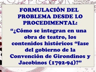 FORMULACIÓN DEL
  PROBLEMA DESDE LO
    PROCEDIMENTAL:
“¿Cómo se integran en una
     obra de teatro, los
contenidos históricos “fase
     del gobierno de la
Convención de Girondinos y
   Jacobinos (1792-94)?”
 