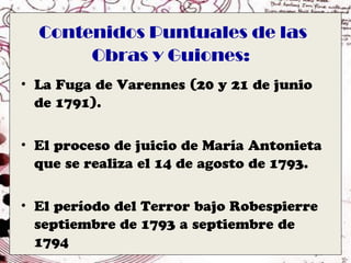 Contenidos Puntuales de las
       Obras y Guiones:
• La Fuga de Varennes (20 y 21 de junio
  de 1791).


• El proceso de juicio de María Antonieta
  que se realiza el 14 de agosto de 1793.


• El período del Terror bajo Robespierre
  septiembre de 1793 a septiembre de
  1794
 