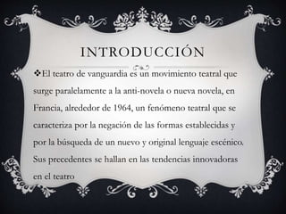 INTRODUCCIÓN
El teatro de vanguardia es un movimiento teatral que
surge paralelamente a la anti-novela o nueva novela, en
Francia, alrededor de 1964, un fenómeno teatral que se
caracteriza por la negación de las formas establecidas y
por la búsqueda de un nuevo y original lenguaje escénico.
Sus precedentes se hallan en las tendencias innovadoras
en el teatro
 