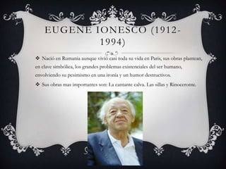 EUGENE IONESCO (1912-
1994)
 Nació en Rumania aunque vivió casi toda su vida en Paris, sus obras plantean,
en clave simbólica, los grandes problemas existenciales del ser humano,
envolviendo su pesimismo en una ironía y un humor destructivos.
 Sus obras mas importantes son: La cantante calva. Las sillas y Rinoceronte.
 