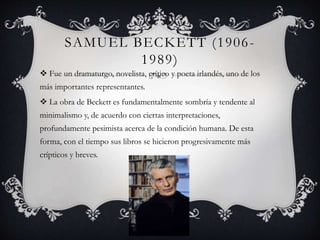 SAMUEL BECKETT (1906-
1989)
 Fue un dramaturgo, novelista, crítico y poeta irlandés, uno de los
más importantes representantes.
 La obra de Beckett es fundamentalmente sombría y tendente al
minimalismo y, de acuerdo con ciertas interpretaciones,
profundamente pesimista acerca de la condición humana. De esta
forma, con el tiempo sus libros se hicieron progresivamente más
crípticos y breves.
 