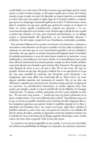 scher.qxp:Maquetación 1 12/3/10 2:39 PM Page 100

es solo hablar, no es solo cantar. De modo, entonces, que, para lograr que los vecinos
canten y actúen al mismo tiempo, es útil repetir aquello que se canta, de la misma
manera en que se repite un texto (sin descuidar su riqueza expresiva, su sonoridad,
su color), hasta que esto quede en algún lugar de la memoria auditiva y corporal,
para que no se anteponga ni pretenda suplantar la acción. Y mientras tanto, nunca
dejar la carnadura, eso que pasa, aquello que quieren los cuerpos en el espacio, la
lucha en escena, aquella transformación corporal que generará, a su vez,
consecuencias expresivas en la emisión vocal. Siempre algo se pierde de una, cuando
se presta más atención a la otra, para retomarse posteriormente, en un diálogo
interno e ininterrumpido del espectáculo, en un interminable rehacerse y
redefinirse. Voz del cuerpo, cuerpo de la voz. Simultáneos, entretejidos, enredados.
Para terminar hablemos de la canción, la memoria y los intertextos y alusiones a
otras obras u otros discursos con los que se acuerda o con los cuales se polemiza. La
memoria, no solo tiene que ver con evocar historias queridas y, tal vez, olvidadas o
silenciadas, sino que aparece en muchos elementos del lenguaje teatral. La inclusión
de melodías preexistentes, a veces tal como fueron creadas en su momento, a veces
reelaboradas y atravesadas por una nueva mirada, es un procedimiento que puede
hacer aflorar la memoria de una manera potente, aunque no obvia. Puede, también,
usarse para discutir con el pasado o para ironizar sobre el presente. Por supuesto que
todo depende de cómo se use y de qué se elija. No es una receta. He aquí un
ejemplo: Venimos de muy lejos, del grupo Catalinas Sur, es un espectáculo en el que
hay una gran cantidad de canciones que funcionan como homenaje a los
inmigrantes, tales como Bella Ciao (convertida allí en “Boca Ciao”), así como
algunas melodías españolas con resonancias de zarzuela. Hay en esa obra una
dedicatoria a aquellos que cruzaron el mar, al mismo tiempo que hay, en algunas de
sus canciones, un procedimiento humorístico, al cambiar algunas letras. Esto
sucede, por ejemplo, cuando se toma la melodía del aria de Rigoletto, de Giuseppe
Verdi que dice: “La donna e mobile, qual piuma al vento”, para cambiarle su texto
por “En esta terra, terra xeneize…”, estrofa que tiene un punto culminante en su
cierre, cuando remata: “¡Con amor, libertad, pizza y fainá!”. Esta delirante escena en
la que se inventa un posible entredicho entre el ejército de Julio Argentino Roca y
los inmigrantes genoveses que quieren fundar la república popular de La Boca y
pretenden izar la bandera azul y oro, acción con la que, según Roca, ofenden el
pabellón nacional, es, entre otras cosas, una guerra de canciones. Los soldados del
ejército asesino de indios, cantarán su argumento contra los simpáticos xeneizes con
la melodía de Cara al sol, himno de la falange española. Homenaje a unos, mirada
crítica a los otros. Risa en general. Todo en una sola escena.
La canción es una táctica inagotable en este sentido, si se la usa con creatividad.
Son infinitas las posibilidades de dialogar con el pasado y de cuestionar el presente,

100

EDITH

SCHER

 