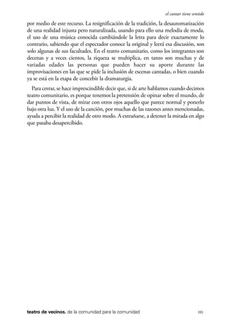 scher.qxp:Maquetación 1 12/3/10 2:39 PM Page 101

el cantar tiene sentido

por medio de este recurso. La resignificación de la tradición, la desautomatización
de una realidad injusta pero naturalizada, usando para ello una melodía de moda,
el uso de una música conocida cambiándole la letra para decir exactamente lo
contrario, sabiendo que el espectador conoce la original y leerá esa discusión, son
solo algunas de sus facultades. En el teatro comunitario, como los integrantes son
decenas y a veces cientos, la riqueza se multiplica, en tanto son muchas y de
variadas edades las personas que pueden hacer su aporte durante las
improvisaciones en las que se pide la inclusión de escenas cantadas, o bien cuando
ya se está en la etapa de concebir la dramaturgia.
Para cerrar, se hace imprescindible decir que, si de arte hablamos cuando decimos
teatro comunitario, es porque tenemos la pretensión de opinar sobre el mundo, de
dar puntos de vista, de mirar con otros ojos aquello que parece normal y ponerlo
bajo otra luz. Y el uso de la canción, por muchas de las razones antes mencionadas,
ayuda a percibir la realidad de otro modo. A extrañarse, a detener la mirada en algo
que pasaba desapercibido.

teatro de vecinos. de la comunidad para la comunidad

101

 