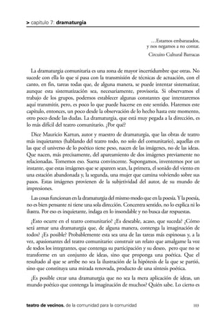 scher.qxp:Maquetación 1 12/3/10 2:39 PM Page 103

> capítulo 7: dramaturgia

…Estamos embarazados,
y nos negamos a no contar.
Circuito Cultural Barracas

La dramaturgia comunitaria es una zona de mayor incertidumbre que otras. No
sucede con ella lo que sí pasa con la transmisión de técnicas de actuación, con el
canto, en fin, tareas todas que, de alguna manera, se puede intentar sistematizar,
aunque esta sistematización sea, necesariamente, provisoria. Si observamos el
trabajo de los grupos, podemos establecer algunas constantes que intentaremos
aquí transmitir, pero, es poco lo que puede hacerse en este sentido. Haremos este
capítulo, entonces, un poco desde la observación de lo hecho hasta este momento,
otro poco desde las dudas. La dramaturgia, que está muy pegada a la dirección, es
lo más difícil del teatro comunitario. ¿Por qué?
Dice Mauricio Kartun, autor y maestro de dramaturgia, que las obras de teatro
más inquietantes (hablando del teatro todo, no solo del comunitario), aquellas en
las que el universo de lo poético tiene peso, nacen de las imágenes, no de las ideas.
Que nacen, más precisamente, del apareamiento de dos imágenes previamente no
relacionadas. Tomemos eso. Suena convincente. Supongamos, inventemos por un
instante, que estas imágenes que se apareen sean, la primera, el sonido del viento en
una estación abandonada y, la segunda, una mujer que camina volviendo sobre sus
pasos. Estas imágenes provienen de la subjetividad del autor, de su mundo de
impresiones.
Las cosas funcionan en la dramaturgia del mismo modo que en la poesía. Y la poesía,
no es bien pensante ni tiene una sola dirección. Concentra sentido, no lo explica ni lo
ilustra. Por eso es inquietante, indaga en lo insondable y no busca dar respuestas.
¿Esto ocurre en el teatro comunitario? ¿Es deseable, acaso, que suceda? ¿Cómo
será armar una dramaturgia que, de alguna manera, contenga la imaginación de
todos? ¿Es posible? Probablemente esta sea una de las tareas más espinosas y, a la
vez, apasionantes del teatro comunitario: construir un relato que amalgame la voz
de todos los integrantes, que contenga su participación y su deseo, pero que no se
transforme en un conjunto de ideas, sino que proponga una poética. Que el
resultado al que se arribe no sea la ilustración de la hipótesis de la que se partió,
sino que constituya una mirada renovada, producto de una síntesis poética.
¿Es posible crear una dramaturgia que no sea la mera aplicación de ideas, un
mundo poético que contenga la imaginación de muchos? Quién sabe. Lo cierto es

teatro de vecinos. de la comunidad para la comunidad

103

 