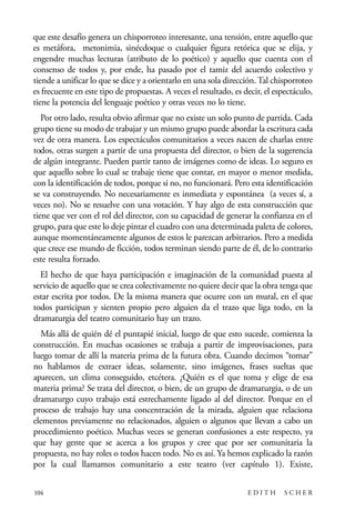 scher.qxp:Maquetación 1 12/3/10 2:39 PM Page 104

que este desafío genera un chisporroteo interesante, una tensión, entre aquello que
es metáfora, metonimia, sinécdoque o cualquier figura retórica que se elija, y
engendre muchas lecturas (atributo de lo poético) y aquello que cuenta con el
consenso de todos y, por ende, ha pasado por el tamiz del acuerdo colectivo y
tiende a unificar lo que se dice y a orientarlo en una sola dirección. Tal chisporroteo
es frecuente en este tipo de propuestas. A veces el resultado, es decir, el espectáculo,
tiene la potencia del lenguaje poético y otras veces no lo tiene.
Por otro lado, resulta obvio afirmar que no existe un solo punto de partida. Cada
grupo tiene su modo de trabajar y un mismo grupo puede abordar la escritura cada
vez de otra manera. Los espectáculos comunitarios a veces nacen de charlas entre
todos, otras surgen a partir de una propuesta del director, o bien de la sugerencia
de algún integrante. Pueden partir tanto de imágenes como de ideas. Lo seguro es
que aquello sobre lo cual se trabaje tiene que contar, en mayor o menor medida,
con la identificación de todos, porque si no, no funcionará. Pero esta identificación
se va construyendo. No necesariamente es inmediata y espontánea (a veces sí, a
veces no). No se resuelve con una votación. Y hay algo de esta construcción que
tiene que ver con el rol del director, con su capacidad de generar la confianza en el
grupo, para que este lo deje pintar el cuadro con una determinada paleta de colores,
aunque momentáneamente algunos de estos le parezcan arbitrarios. Pero a medida
que crece ese mundo de ficción, todos terminan siendo parte de él, de lo contrario
este resulta forzado.
El hecho de que haya participación e imaginación de la comunidad puesta al
servicio de aquello que se crea colectivamente no quiere decir que la obra tenga que
estar escrita por todos. De la misma manera que ocurre con un mural, en el que
todos participan y sienten propio pero alguien da el trazo que liga todo, en la
dramaturgia del teatro comunitario hay un trazo.
Más allá de quién dé el puntapié inicial, luego de que esto sucede, comienza la
construcción. En muchas ocasiones se trabaja a partir de improvisaciones, para
luego tomar de allí la materia prima de la futura obra. Cuando decimos “tomar”
no hablamos de extraer ideas, solamente, sino imágenes, frases sueltas que
aparecen, un clima conseguido, etcétera. ¿Quién es el que toma y elige de esa
materia prima? Se trata del director, o bien, de un grupo de dramaturgia, o de un
dramaturgo cuyo trabajo está estrechamente ligado al del director. Porque en el
proceso de trabajo hay una concentración de la mirada, alguien que relaciona
elementos previamente no relacionados, alguien o algunos que llevan a cabo un
procedimiento poético. Muchas veces se generan confusiones a este respecto, ya
que hay gente que se acerca a los grupos y cree que por ser comunitaria la
propuesta, no hay roles o todos hacen todo. No es así. Ya hemos explicado la razón
por la cual llamamos comunitario a este teatro (ver capítulo 1). Existe,
104

EDITH

SCHER

 
