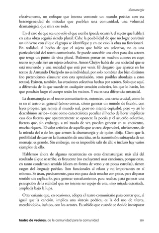 scher.qxp:Maquetación 1 12/3/10 2:39 PM Page 105

dramaturgia

efectivamente, un enfoque que intenta construir un mundo poético con esa
heterogeneidad de miradas que pueblan una comunidad, una voluntad
dramatúrgica que mira ese todo.
En el caso de que sea uno solo el que escriba (puede ocurrir), el sujeto que hablará
en estas obras seguirá siendo plural. Cabe la posibilidad de que no logre construir
un universo con el que el grupo se identifique y en ese caso la obra no funcionará.
En realidad, el hecho de que el sujeto que hable sea colectivo, no es una
particularidad del teatro comunitario. Se puede concebir una obra para dos actores
que tenga un punto de vista plural. Podemos pensar en muchos autores en cuyo
teatro se puede leer un sujeto colectivo. Anton Chéjov habla de una sociedad que se
está muriendo y una sociedad que está por venir. El desgarro que aparece en los
textos de Armando Discépolo no es individual, por solo nombrar dos bien distintos
(no pretendemos clausurar con esta apreciación, otros posibles abordajes a estos
textos). Existen, también, las creaciones colectivas hechas por actores. Solo que aquí,
a diferencia de lo que sucede en cualquier creación colectiva, los que lo harán, los
que pondrán luego el cuerpo serán los vecinos. Y esa es una diferencia sustancial.
La dramaturgia en el teatro comunitario es, entonces, una tarea crucial, como lo
es en el teatro en general (cómo contar, cómo generar un mundo de ficción, con
leyes propias, que remita al mundo real, pero no intente copiarlo), pero –y así lo
describimos arriba– tiene como característica peculiar el hecho de llevar implícitas
esas dos fuerzas que aparentemente se oponen: la poesía y el acuerdo colectivo,
fuerzas que, sin embargo, a mi modo de ver, pueden generar en su encuentro,
mucha riqueza. El valor artístico de aquello que se cree, dependerá, obviamente, de
la mirada del o de los que armen la dramaturgia y de quien dirija. Claro que la
posibilidad de caer en la ilustración de una idea, en la transmisión subrayada de un
mensaje, es grande. Sin embargo, no es imposible salir de allí, e incluso hay varios
ejemplos de ello.
Hablemos ahora de algunas recurrencias en estas dramaturgias: más allá del
resultado al que se arribe, es frecuente (no excluyente) usar canciones, porque estas,
en tanto condensan sentido (dicen en forma de verso y en pocas estrofas), tienen
rasgos del lenguaje poético. Son funcionales al relato y no importantes en sí
mismas. Se usan, precisamente, para eso: para decir mucho con poco, para disparar
sentido sin explicarlo, para generar extrañamiento, para resaltar, para generar una
percepción de la realidad que no intente ser espejo de esta, sino mirada extrañada,
ampliada bajo la lupa.
Otra variante que, en ocasiones, adopta el teatro comunitario para contar que, al
igual que la canción, implica una síntesis poética, es la del uso de títeres,
mezclándolos, incluso, con los actores. Es sabido que cuando se decide incorporar

teatro de vecinos. de la comunidad para la comunidad

105

 