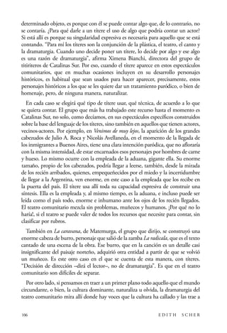 scher.qxp:Maquetación 1 12/3/10 2:39 PM Page 106

determinado objeto, es porque con él se puede contar algo que, de lo contrario, no
se contaría. ¿Para qué darle a un títere el uso de algo que podría contar un actor?
Si está allí es porque su singularidad expresiva es necesaria para aquello que se está
contando. “Para mí los títeres son la conjunción de la plástica, el teatro, el canto y
la dramaturgia. Cuando uno decide poner un títere, lo decide por algo y ese algo
es una razón de dramaturgia”, afirma Ximena Bianchi, directora del grupo de
titiriteros de Catalinas Sur. Por eso, cuando el títere aparece en estos espectáculos
comunitarios, que en muchas ocasiones incluyen en su desarrollo personajes
históricos, es habitual que sean usados para hacer aparecer, precisamente, estos
personajes históricos a los que se les quiere dar un tratamiento paródico, o bien de
homenaje, pero, de ninguna manera, naturalizar.
En cada caso se elegirá qué tipo de títere usar, qué técnica, de acuerdo a lo que
se quiera contar. El grupo que más ha trabajado este recurso hasta el momento es
Catalinas Sur, no solo, como decíamos, en sus espectáculos específicos construidos
sobre la base del lenguaje de los títeres, sino también en aquellos que tienen actores,
vecinos-actores. Por ejemplo, en Venimos de muy lejos, la aparición de los grandes
cabezudos de Julio A. Roca y Nicolás Avellaneda, en el momento de la llegada de
los inmigrantes a Buenos Aires, tiene una clara intención paródica, que no afloraría
con la misma intensidad, de estar encarnados esos personajes por hombres de carne
y hueso. Lo mismo ocurre con la empleada de la aduana, gigante ella. Su enorme
tamaño, propio de los cabezudos, podría llegar a leerse, también, desde la mirada
de los recién arribados, quienes, empequeñecidos por el miedo y la incertidumbre
de llegar a la Argentina, ven enorme, en este caso a la empleada que los recibe en
la puerta del país. El títere usa allí toda su capacidad expresiva de construir una
síntesis. Ella es la empleada y, al mismo tiempo, es la aduana, e incluso puede ser
leída como el país todo, enorme e inhumano ante los ojos de los recién llegados.
El teatro comunitario mezcla sin problemas, muñecos y humanos. ¡Por qué no lo
haría!, si el teatro se puede valer de todos los recursos que necesite para contar, sin
clasificar por rubros.
También en La caravana, de Matemurga, el grupo que dirijo, se construyó una
enorme cabeza de burro, personaje que salió de la zamba La radicala, que es el texto
cantado de una escena de la obra. Ese burro, que en la canción es un detalle casi
insignificante del paisaje norteño, adquirió otra entidad a partir de que se volvió
un muñeco. Es este otro caso en el que se cuenta de esta manera, con títeres.
“Decisión de dirección –dirá el lector–, no de dramaturgia”. Es que en el teatro
comunitario son difíciles de separar.
Por otro lado, si pensamos en traer a un primer plano todo aquello que el mundo
circundante, o bien, la cultura dominante, naturaliza u olvida, la dramaturgia del
teatro comunitario mira allí donde hay voces que la cultura ha callado y las trae a
106

EDITH

SCHER

 
