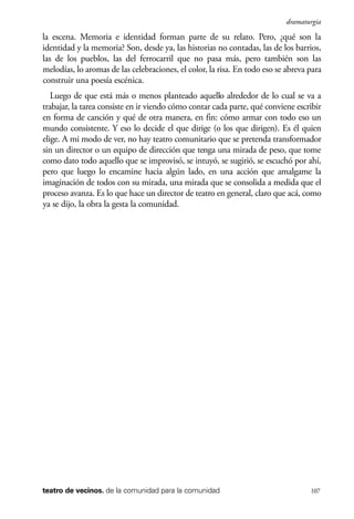 scher.qxp:Maquetación 1 12/3/10 2:39 PM Page 107

dramaturgia

la escena. Memoria e identidad forman parte de su relato. Pero, ¿qué son la
identidad y la memoria? Son, desde ya, las historias no contadas, las de los barrios,
las de los pueblos, las del ferrocarril que no pasa más, pero también son las
melodías, lo aromas de las celebraciones, el color, la risa. En todo eso se abreva para
construir una poesía escénica.
Luego de que está más o menos planteado aquello alrededor de lo cual se va a
trabajar, la tarea consiste en ir viendo cómo contar cada parte, qué conviene escribir
en forma de canción y qué de otra manera, en fin: cómo armar con todo eso un
mundo consistente. Y eso lo decide el que dirige (o los que dirigen). Es él quien
elige. A mi modo de ver, no hay teatro comunitario que se pretenda transformador
sin un director o un equipo de dirección que tenga una mirada de peso, que tome
como dato todo aquello que se improvisó, se intuyó, se sugirió, se escuchó por ahí,
pero que luego lo encamine hacia algún lado, en una acción que amalgame la
imaginación de todos con su mirada, una mirada que se consolida a medida que el
proceso avanza. Es lo que hace un director de teatro en general, claro que acá, como
ya se dijo, la obra la gesta la comunidad.

teatro de vecinos. de la comunidad para la comunidad

107

 
