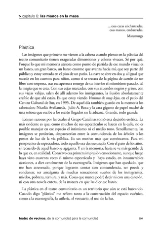 scher.qxp:Maquetación 1 12/3/10 2:39 PM Page 109

> capítulo 8: las manos en la masa
…esas caras enchastradas,
esas manos, embarradas.
Matemurga

Plástica
Las imágenes que primero me vienen a la cabeza cuando pienso en la plástica del
teatro comunitario tienen exageradas dimensiones y colores vivaces. Sé por qué.
Porque lo que mi memoria atesora como punto de partida de ese mundo visual es
un barco, un gran barco, un barco enorme que avanza hacia mí, que soy parte del
público y estoy sentada en el piso de un patio. La nave se abre en dos y, al igual que
sucede en los cuentos para niños, como si se tratara de la página de cartón de un
libro con sorpresa, tras esa apertura emerge de su interior el mismísimo pasado, tal
la magia que se crea. Con sus cejas marcadas, con sus atuendos negros y grises, con
sus viejas valijas, salen de allí adentro los inmigrantes, la ilusión absolutamente
creíble de que ahí están. Es que estoy viendo Venimos de muy lejos, en el patio del
Centro Cultural de Sur, en 1995. De aquel día también guardo en la memoria los
cabezudos: Nicolás Avellaneda, Julio A. Roca y la cara gigante de papel maché de
una señora que recibe a los recién llegados en la aduana. Grande, todo grande.
Existen razones por las cuales el Grupo Catalinas tomó esta decisión estética. La
más evidente es que, como muchos de sus espectáculos se hacen en la calle, no es
posible manejar en ese espacio el intimismo ni el medio tono. Sencillamente, las
imágenes se perderían, desparecerían entre la contundencia de los árboles o los
postes de luz de la vía pública. Es un motivo más que convincente. Para mi
perspectiva de espectadora, todo aquello era desmesurado. Con el paso de los años,
el recuerdo de aquel barco se agiganta. Y en la memoria, hasta se ve más grande de
lo que es, en realidad. Conservo esa primera impresión emocionante, aunque luego
haya visto cuarenta veces el mismo espectáculo y haya estado, en innumerables
ocasiones, a diez centímetros de la escenografía. Imágenes que han quedado, que
me han atravesado, porque lograron contar con contundencia, ser poesía y
condensar, ser amalgama de muchas sensaciones: sueños de los inmigrantes,
miedos, pobreza, ternura, y más. Cosas que nunca podré decir ni con una canción,
ni con una novela entera, de la manera en que las dice ese barco.
La plástica en el teatro comunitario es un territorio que aún se está buscando.
Cuando digo “plástica” me refiero tanto a la construcción del espacio escénico,
como a la escenografía, la utilería, el vestuario, el uso de la luz.

teatro de vecinos. de la comunidad para la comunidad

109

 