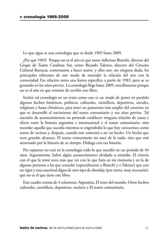 scher.qxp:Maquetación 1 12/3/10 2:39 PM Page 11

> cronología 1965-2009

Lo que sigue es una cronología que va desde 1965 hasta 2009.
¿Por qué 1965? Porque ese es el año en que tanto Adhemar Bianchi, director del
Grupo de Teatro Catalinas Sur, como Ricardo Talento, director del Circuito
Cultural Barracas, comenzaron a hacer teatro, y ellos son, sin ninguna duda, los
principales referentes de este modo de entender la relación del arte con la
comunidad. Esa relación toma una forma específica a partir de 1983, pero se va
gestando en los años previos. La cronología llega hasta 2009, sencillamente porque
ese es el año en que terminé de escribir este libro.
Incluir tal cronología en un texto como este es un modo de poner en paralelo
algunos hechos históricos, políticos, culturales, científicos, deportivos, sociales,
religiosos y hasta climáticos, para tener un panorama más amplio del contexto en
que se desarrolló el nacimiento del teatro comunitario y sus años previos. Tal
sucesión de acontecimientos no pretende establecer ninguna relación de causa y
efecto entre la historia argentina e internacional y el teatro comunitario, sino
recordar aquello que sucedía mientras se engendraba lo que hoy conocemos como
teatro de vecinos y, después, cuando este comenzó a ser un hecho. Un hecho que
tuvo grandes alcances. El teatro comunitario no nace de la nada, sino que está
atravesado por la historia de su tiempo. Dialoga con esa historia.
Por supuesto no está en la cronología todo lo que sucedió en ese período de 44
años. Seguramente, habrá algún acontecimiento olvidado u omitido. El criterio
con el que la armé tuvo más que ver con lo que latía en mi memoria y en la de
algunas personas a las que consulté (especialmente a Bianchi y a Talento) que con
un rigor y una exactitud digna de otro tipo de abordaje (por cierto, muy necesario),
que no es el que tiene este libro.
Este cuadro consta de 4 columnas: Argentina, El resto del mundo, Otros hechos
culturales, científicos, deportivos, etcétera y El teatro comunitario.

teatro de vecinos. de la comunidad para la comunidad

11

 