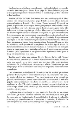 scher.qxp:Maquetación 1 12/3/10 2:39 PM Page 110

Catalinas tiene un pilar fuerte en este lenguaje y ha logrado incluirlo como modo
de contar. Omar Gasparini, plástico de ese grupo, ha desarrollado una propuesta
estética que consigue ensamblarse con el relato de la dramaturgia, el de la actuación
y el de la música.
También, el Taller de Títeres de Catalinas tiene un fuerte lenguaje visual. Hay,
además, otros integrantes del veterano grupo de La Boca, como Alfredo Iriarte, en
cuya producción este lenguaje es determinante. Pero en la mayoría del resto de los
grupos, la plástica no ha desplegado aún su gran potencial transformador. No es
que haya allí un total vacío, sino que todavía el universo de imágenes no ha sido
indagado en la misma magnitud que sí lo han sido otras artes. Las razones pueden
ser muchas: es probable que los directores no tengamos una gran familiaridad con
la pintura, es decir, que no conozcamos en profundidad, por ejemplo, el modo en
que los pintores usan la luz, el color, la perspectiva, los modos de representación
que eligen, en fin, por solo nombrar algunas cuestiones fundamentales a la hora de
hacer una puesta en escena. Como consecuencia de ello, es posible que nos falte
entrenamiento en el ejercicio del relato plástico, lo cual incluye el manejo de
herramientas técnicas para saber discernir qué cosa es posible contar con la imagen
que no se puede contar con el texto, ni con el cuerpo de los vecinos actores, ni con
la música (esto, lógicamente, es una generalización. Seguramente habrá quien sí
tenga este conocimiento en el área).
También puede haber otras razones. Ricardo Talento, director del Circuito
Cultural Barracas, considera que la falta de espacio limita el desarrollo plástico, es
decir, que cuando no se tiene espacio para desplegar, dejar secar, practicar,
embadurnar, las posibilidades de crecimiento se achican. Lo cierto es que casi
ningún grupo de teatro comunitario tiene un espacio propio en el cual esta situación
se pueda dar.
Una tercera razón es fundamental. No son muchos los plásticos que quieran
participar de un proyecto de teatro comunitario y en esta, como en las otras áreas,
se necesita alguien que conduzca. “Nos cuesta convencer a los compañeros
plásticos, especialmente a los que vienen de escuela, tanto de cazarle la onda a lo
popular como de laburar con otros. Están acostumbrados a trabajar solos, a hacer
su obra en su taller. Y la plástica comunitaria funciona exactamente igual que un
coro: un tipo solo no puede hacer lo que hace un coro”, reflexiona Gasparini en
relación a este problema.
La plástica tiene, sin embargo, un gran potencial a desarrollar en un ámbito
comunitario. ¿Y cuál es? Hay varias cuestiones para desmenuzar, de las cuales, por
lo menos tres son fundamentales: la especificidad de la plástica, la realización
colectiva y, ya particularmente en el terreno de la memoria y la identidad, la
vertiente propia que abre la plástica de resignificar los géneros populares.
110

EDITH

SCHER

 