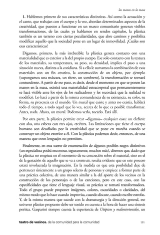 scher.qxp:Maquetación 1 12/3/10 2:39 PM Page 111

las manos en la masa

1. Hablemos primero de sus características distintivas. Así como la actuación y
el canto, que trabajan con el cuerpo y la voz, abordan determinados aspectos de la
creatividad, que puestos a funcionar en un marco comunitario generan visibles
transformaciones, de las cuales ya hablamos en sendos capítulos, la plástica
también es un terreno con ciertas peculiaridades, que abre caminos y posibilita
modificar aquello que la sociedad pone en un lugar de inmovilidad. ¿Cuáles son
esas características?
Digamos, primero, la más irrebatible: la plástica genera contacto con una
materialidad que es exterior a la del propio cuerpo. Ese solo contacto con la textura
de los materiales, su temperatura, su peso, su densidad, implica el paso a una
situación nueva, distinta a la cotidiana. Si a ello le sumamos la combinación de esos
materiales con un fin creativo, la construcción de un objeto, por ejemplo
(supongamos una máscara, un títere, un sombrero), la transformación se tornará
contundente. A partir de ese paso, es decir, desde el momento en que se ponen las
manos en la masa, existirá una materialidad extracorporal que permanentemente
se hará visible ante los ojos de los realizadores y les recordará que la realidad se
modificó. Lo hará a partir de la misma contundencia de su existencia, su color, su
forma, su presencia en el mundo. Un mural que existe y antes no existía, hablará
todo el tiempo, a todo aquel que lo vea, acerca de lo que es posible transformar.
Antes, nada. Ahora, un mural. Podemos verlo, tocarlo. Está allí.
Por otra parte, la plástica permite crear –digamos– cualquier cosa: un elefante
con alas, una cabeza con tres ojos, etcétera. Las limitaciones que tiene el cuerpo
humano son desafiadas por la creatividad que se pone en marcha cuando se
construye un objeto exterior a él. Con la plástica podemos decir, entonces, de una
manera que otros lenguajes no permiten.
Finalmente, en esta suerte de enumeración de algunos posibles rasgos distintivos
(un especialista podrá encontrar, seguramente, muchos más), diremos que, dado que
la plástica no empieza en el momento de su concreción sobre el material, sino en el
de la gestación de aquello que se va a construir, resulta evidente que en este proceso
estará involucrada la imaginación. En la medida en que esta posibilidad deje de
pertenecer únicamente a un grupo selecto de personas y empiece a formar parte de
una práctica colectiva, de una manera similar a la del aporte de los vecinos en la
construcción de los personajes o de las canciones, pero en este caso, con las
especificidades que tiene el lenguaje visual, su práctica se tornará transformadora.
Todo el grupo puede proponer imágenes, colores, oscuridades o claridades, del
mismo modo que lo hace cuando improvisa, cuando discute, cuando escribe estrofas.
Y, de la misma manera que sucede con la dramaturgia y la dirección general, ese
universo plástico propuesto debe ser tenido en cuenta a la hora de hacer una síntesis
poética. Gasparini siempre cuenta la experiencia de Utópicos y malentretenidos, un
teatro de vecinos. de la comunidad para la comunidad

111

 