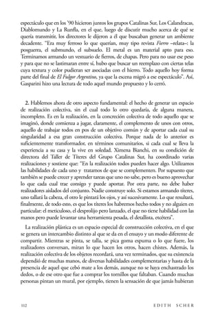 scher.qxp:Maquetación 1 12/3/10 2:39 PM Page 112

espectáculo que en los ’90 hicieron juntos los grupos Catalinas Sur, Los Calandracas,
Diablomundo y La Runfla, en el que, luego de discutir mucho acerca de qué se
quería transmitir, los directores le dijeron a él que buscaban generar un ambiente
decadente. “Era muy ferroso lo que querían, muy tipo revista Fierro –relata–: la
posguerra, el submundo, el subsuelo. El metal es un material apto para eso.
Terminamos armando un vestuario de fierros, de chapas. Pero para no usar ese peso
y para que no se lastimaran entre sí, hubo que buscar un reemplazo con ciertas telas
cuya textura y color pudieran ser asociadas con el hierro. Todo aquello hoy forma
parte del final de El Fulgor Argentino, ya que la escena migró a ese espectáculo”. Así,
Gasparini hizo una lectura de todo aquel mundo propuesto y lo cerró.
2. Hablemos ahora de otro aspecto fundamental: el hecho de generar un espacio
de realización colectiva, sin el cual todo lo otro quedaría, de alguna manera,
incompleto. Es en la realización, en la concreción colectiva de todo aquello que se
imaginó, donde comienza a jugar, claramente, el complemento de unos con otros,
aquello de trabajar todos en pos de un objetivo común y de aportar cada cual su
singularidad a esa gran construcción colectiva. Porque nada de lo anterior es
suficientemente transformador, en términos comunitarios, si cada cual se lleva la
experiencia a su casa y la vive en soledad. Ximena Bianchi, en su condición de
directora del Taller de Títeres del Grupo Catalinas Sur, ha coordinado varias
realizaciones y sostiene que: “En la realización todos pueden hacer algo. Utilizamos
las habilidades de cada uno y tratamos de que se complementen. Por supuesto que
también se puede crecer y aprender tareas que uno no sabe, pero es bueno aprovechar
lo que cada cual trae consigo y puede aportar. Por otra parte, no debe haber
realizadores aislados del conjunto. Nadie construye solo. Si estamos armando títeres,
uno tallará la cabeza, el otro le pintará los ojos, y así sucesivamente. Lo que resultará,
finalmente, de todo esto, es que los títeres los habremos hecho todos y no alguien en
particular: el meticuloso, el desprolijo pero lanzado, el que no tiene habilidad con las
manos pero puede levantar una herramienta pesada, el detallista, etcétera”.
La realización plástica es un espacio especial de construcción colectiva, en el que
se genera un intercambio distinto al que se da en el ensayo y un modo diferente de
compartir. Mientras se pinta, se talla, se pica goma espuma o lo que fuere, los
realizadores conversan, miran lo que hacen los otros, hacen chistes. Además, la
realización colectiva de los objetos recordará, una vez terminados, que su existencia
dependió de muchas manos, de diversas habilidades complementarias y hasta de la
presencia de aquel que cebó mate a los demás, aunque no se haya enchastrado los
dedos, o de ese otro que fue a comprar los tornillos que faltaban. Cuando muchas
personas pintan un mural, por ejemplo, tienen la sensación de que jamás hubieran

112

EDITH

SCHER

 