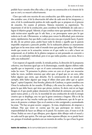 scher.qxp:Maquetación 1 12/3/10 2:39 PM Page 113

las manos en la masa

podido hacer tamaña obra ellas solas, y de que esa construcción es la síntesis de lo
que se creó y se maceró colectivamente.
Claro que todo esto necesita de una conducción, que debe operar, al menos, en
dos sentidos: uno, el de la observación del saber de cada uno de los integrantes, y
otro, el de la condensación poética de todo aquello que se propuso en el proceso
de creación. En cuanto al primero, Ximena transmite su experiencia: “Es
importante el rol de la conducción, para coordinar las habilidades de cada uno y
lograr el objetivo grupal. Además, el que conduce tiene que aprender a observar en
cada vecino-actor aquello que le sale bien, y no preocuparse tanto por lo que
todavía no le sale. Obviamente, se trabaja para vencer la dificultad, pero mientras
tanto, rápidamente, hay que darle a cada uno una cosa que sí pueda hacer. A partir
de ahí, de ese primer paso, podrá hacer todo lo demás y aquello que le parecía
imposible empezará a parecerle posible. En la realización plástica es exactamente
igual que en las otras áreas: todo el mundo tiene que poder hacer algo. Del mismo
modo que ocurre en la actuación, terreno en el que nadie va a salir a hacer un
unipersonal, en el ámbito de la plástica tampoco se está pensando en convertir a
nadie en un realizador individual, pero sí en que todos puedan, con otros, llevar a
cabo una realización”.
Con respecto al segundo sentido, la mirada poética, la dirección de la propuesta
colectiva, esta funciona igual que en la dramaturgia, cuando alguien elabora todo
aquello que se improvisó, o que en el canto comunitario, cuando se ensamblan
todas las voces: “Si pensamos la plástica como un coro en el que son necesarias
todas las voces, también tenemos que saber que, al igual que en un coro, debe
haber alguien que cierre, que abroche. En la construcción de un mural, por
ejemplo, debe haber alguien que tenga el olfato claro para saber qué se quiere
lograr”, opina Gasparini. Ana Serralta, plástica de Catalinas, es quien coordina con
Omar la realización de los murales. Él dibuja y ella arma los colores, explica a la
gente lo que debe hacer, qué tiene que pintar, etcétera. Es decir, está en un lugar
bisagra en el que puede palpar claramente la dificultad de animarse, por parte de
quien nunca pintó, y, a la vez, la necesidad de una conducción de toda la energía
creativa que se despliega, una vez que la gente comienza a largarse. Ella es de las
que creen que no hay mucha vuelta que darle y, sencillamente, que de lo que se
trata es de ponerse a trabajar. Que en el camino se irán corrigiendo y acomodando
las cosas. “No hay un gran secreto –asegura–. Se trata, simplemente, de empezar a
trabajar. Hay que tener en cuenta que los que participan no tienen la
responsabilidad de hacer un dibujo en la pared. En nuestro caso, el trazo es el de
Omar. Podría ser otro el que dibujara, pero alguien debe dibujar todo el mural y
no cada cual lo que quiere. Por más que todos sepamos dibujar, no se puede hacer
eso, porque el resultado quedaría con un montón de estilos. Lo que sí hace la gente

teatro de vecinos. de la comunidad para la comunidad

113

 