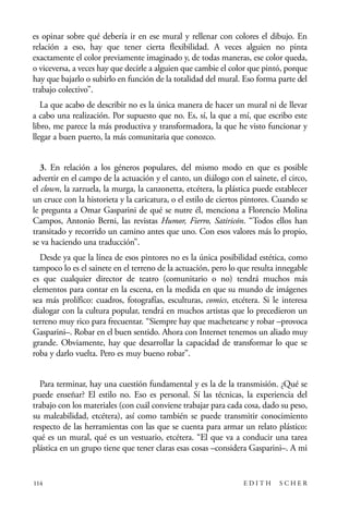 scher.qxp:Maquetación 1 12/3/10 2:39 PM Page 114

es opinar sobre qué debería ir en ese mural y rellenar con colores el dibujo. En
relación a eso, hay que tener cierta flexibilidad. A veces alguien no pinta
exactamente el color previamente imaginado y, de todas maneras, ese color queda,
o viceversa, a veces hay que decirle a alguien que cambie el color que pintó, porque
hay que bajarlo o subirlo en función de la totalidad del mural. Eso forma parte del
trabajo colectivo”.
La que acabo de describir no es la única manera de hacer un mural ni de llevar
a cabo una realización. Por supuesto que no. Es, sí, la que a mí, que escribo este
libro, me parece la más productiva y transformadora, la que he visto funcionar y
llegar a buen puerto, la más comunitaria que conozco.
3. En relación a los géneros populares, del mismo modo en que es posible
advertir en el campo de la actuación y el canto, un diálogo con el sainete, el circo,
el clown, la zarzuela, la murga, la canzonetta, etcétera, la plástica puede establecer
un cruce con la historieta y la caricatura, o el estilo de ciertos pintores. Cuando se
le pregunta a Omar Gasparini de qué se nutre él, menciona a Florencio Molina
Campos, Antonio Berni, las revistas Humor, Fierro, Satiricón. “Todos ellos han
transitado y recorrido un camino antes que uno. Con esos valores más lo propio,
se va haciendo una traducción”.
Desde ya que la línea de esos pintores no es la única posibilidad estética, como
tampoco lo es el sainete en el terreno de la actuación, pero lo que resulta innegable
es que cualquier director de teatro (comunitario o no) tendrá muchos más
elementos para contar en la escena, en la medida en que su mundo de imágenes
sea más prolífico: cuadros, fotografías, esculturas, comics, etcétera. Si le interesa
dialogar con la cultura popular, tendrá en muchos artistas que lo precedieron un
terreno muy rico para frecuentar. “Siempre hay que machetearse y robar –provoca
Gasparini–. Robar en el buen sentido. Ahora con Internet tenemos un aliado muy
grande. Obviamente, hay que desarrollar la capacidad de transformar lo que se
roba y darlo vuelta. Pero es muy bueno robar”.
Para terminar, hay una cuestión fundamental y es la de la transmisión. ¿Qué se
puede enseñar? El estilo no. Eso es personal. Sí las técnicas, la experiencia del
trabajo con los materiales (con cuál conviene trabajar para cada cosa, dado su peso,
su maleabilidad, etcétera), así como también se puede transmitir conocimiento
respecto de las herramientas con las que se cuenta para armar un relato plástico:
qué es un mural, qué es un vestuario, etcétera. “El que va a conducir una tarea
plástica en un grupo tiene que tener claras esas cosas –considera Gasparini–. A mi

114

EDITH

SCHER

 