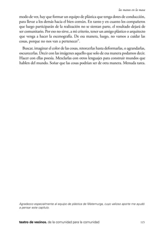 scher.qxp:Maquetación 1 12/3/10 2:39 PM Page 115

las manos en la masa

modo de ver, hay que formar un equipo de plástica que tenga dotes de conducción,
para llevar a los demás hacia el bien común. En tanto y en cuanto los compañeros
que luego participarán de la realización no se sientan parte, el resultado dejará de
ser comunitario. Por eso no sirve, a mi criterio, tener un amigo plástico o arquitecto
que venga a hacer la escenografía. De esa manera, luego, no vamos a cuidar las
cosas, porque no nos van a pertenecer”.
Buscar, imaginar el color de las cosas, retorcerlas hasta deformarlas, o agrandarlas,
oscurecerlas. Decir con las imágenes aquello que solo de esa manera podamos decir.
Hacer con ellas poesía. Mezclarlas con otros lenguajes para construir mundos que
hablen del mundo. Soñar que las cosas podrían ser de otra manera. Menuda tarea.

Agradezco especialmente al equipo de plástica de Matemurga, cuyo valioso aporte me ayudó
a pensar este capítulo.

teatro de vecinos. de la comunidad para la comunidad

115

 