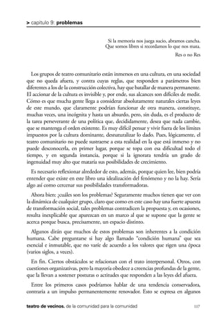 scher.qxp:Maquetación 1 12/3/10 2:39 PM Page 117

> capítulo 9: problemas

Si la memoria nos juega sucio, abramos cancha.
Que somos libres si recordamos lo que nos mata.
Res o no Res

Los grupos de teatro comunitario están inmersos en una cultura, en una sociedad
que no queda afuera, y contra cuyas reglas, que responden a parámetros bien
diferentes a los de la construcción colectiva, hay que batallar de manera permanente.
El accionar de la cultura es invisible y, por ende, sus alcances son difíciles de medir.
Cómo es que mucha gente llega a considerar absolutamente naturales ciertas leyes
de este mundo, que claramente podrían funcionar de otra manera, constituye,
muchas veces, una incógnita y hasta un absurdo, pero, sin duda, es el producto de
la tarea perseverante de una política que, decididamente, desea que nada cambie,
que se mantenga el orden existente. Es muy difícil pensar y vivir fuera de los límites
impuestos por la cultura dominante, desnaturalizar lo dado. Pues, lógicamente, el
teatro comunitario no puede sustraerse a esta realidad en la que está inmerso y no
puede desconocerla, en primer lugar, porque se topa con esa dificultad todo el
tiempo, y en segunda instancia, porque si la ignorara tendría un grado de
ingenuidad muy alto que mataría sus posibilidades de crecimiento.
Es necesario reflexionar alrededor de esto, además, porque quien lee, bien podría
entender que existe en este libro una idealización del fenómeno y no la hay. Sería
algo así como cercenar sus posibilidades transformadoras.
Ahora bien: ¿cuáles son los problemas? Seguramente muchos tienen que ver con
la dinámica de cualquier grupo, claro que como en este caso hay una fuerte apuesta
de transformación social, tales problemas contradicen la propuesta y, en ocasiones,
resulta inexplicable que aparezcan en un marco al que se supone que la gente se
acerca porque busca, precisamente, un espacio distinto.
Algunos dirán que muchos de estos problemas son inherentes a la condición
humana. Cabe preguntarse si hay algo llamado “condición humana” que sea
esencial e inmutable, que no varíe de acuerdo a los valores que rigen una época
(varios siglos, a veces).
En fin. Ciertos obstáculos se relacionan con el trato interpersonal. Otros, con
cuestiones organizativas, pero la mayoría obedece a creencias profundas de la gente,
que la llevan a sostener posturas o actitudes que responden a las leyes del afuera.
Entre los primeros casos podríamos hablar de una tendencia conservadora,
contraria a un impulso permanentemente renovador. Esto se expresa en algunos
teatro de vecinos. de la comunidad para la comunidad

117

 