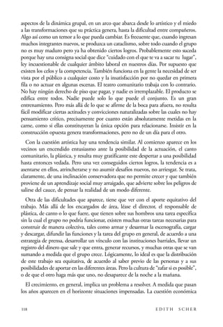 scher.qxp:Maquetación 1 12/3/10 2:39 PM Page 118

aspectos de la dinámica grupal, en un arco que abarca desde lo artístico y el miedo
a las transformaciones que su práctica genera, hasta la dificultad entre compañeros.
Algo así como un temor a lo que pueda cambiar. Es frecuente que, cuando ingresan
muchos integrantes nuevos, se produzca un cataclismo, sobre todo cuando el grupo
no es muy maduro pero ya ha obtenido ciertos logros. Probablemente esto suceda
porque hay una consigna social que dice “cuidado con el que te va a sacar tu lugar”,
ley incuestionable de cualquier ámbito laboral en nuestros días. Por supuesto que
existen los celos y la competencia. También funciona en la gente la necesidad de ser
vista por el público a cualquier costo y la insatisfacción por no quedar en primera
fila o no actuar en algunas escenas. El teatro comunitario trabaja con lo contrario.
No hay ningún derecho de piso que pagar, y nadie es irremplazable. El producto se
edifica entre todos. Nadie puede solo lo que puede el conjunto. Es un gran
entrenamiento. Pero más allá de lo que se afirme de la boca para afuera, no resulta
fácil modificar ciertas actitudes y convicciones naturalizadas sobre las cuales no hay
pensamiento crítico, precisamente por cuanto están absolutamente metidas en la
carne, como si ellas constituyeran la única opción para relacionarse. Insistir en la
construcción opuesta genera transformaciones, pero no de un día para el otro.
Con la cuestión artística hay una tendencia similar. Al comienzo aparece en los
vecinos un encendido entusiasmo ante la posibilidad de la actuación, el canto
comunitario, la plástica, y resulta muy gratificante este despertar a una posibilidad
hasta entonces vedada. Pero una vez conseguidos ciertos logros, la tendencia es a
asentarse en ellos, atrincherarse y no asumir desafíos nuevos, no arriesgar. Se trata,
claramente, de una inclinación conservadora que no permite crecer y que también
proviene de un aprendizaje social muy arraigado, que advierte sobre los peligros de
salirse del cauce, de pensar la realidad de un modo diferente.
Otra de las dificultades que aparece, tiene que ver con el aporte equitativo del
trabajo. Más allá de los encargados de área, léase el director, el responsable de
plástica, de canto o lo que fuere, que tienen sobre sus hombros una tarea específica
sin la cual el grupo no podría funcionar, existen muchas otras tareas necesarias para
construir de manera colectiva, tales como armar y desarmar la escenografía, cargar
y descargar, difundir las funciones y la tarea del grupo en general, de acuerdo a una
estrategia de prensa, desarrollar un vínculo con las instituciones barriales, llevar un
registro del dinero que sale y que entra, generar recursos, y muchas otras que se van
sumando a medida que el grupo crece. Lógicamente, lo ideal es que la distribución
de este trabajo sea equitativa, de acuerdo al saber previo de las personas y a sus
posibilidades de aportar en las diferentes áreas. Pero la cultura de “zafar si es posible”,
o de que el otro haga más que uno, no desaparece de la noche a la mañana.
El crecimiento, en general, implica un problema a resolver. A medida que pasan
los años aparecen en el horizonte situaciones impensadas. La cuestión económica
118

EDITH

SCHER

 