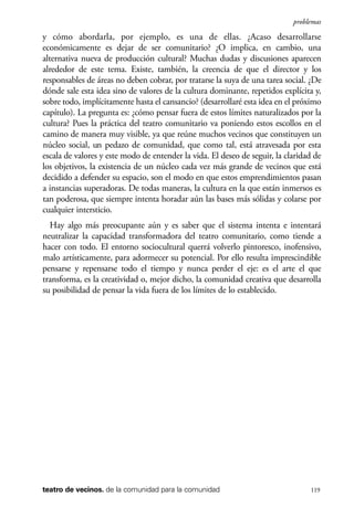 scher.qxp:Maquetación 1 12/3/10 2:39 PM Page 119

problemas

y cómo abordarla, por ejemplo, es una de ellas. ¿Acaso desarrollarse
económicamente es dejar de ser comunitario? ¿O implica, en cambio, una
alternativa nueva de producción cultural? Muchas dudas y discusiones aparecen
alrededor de este tema. Existe, también, la creencia de que el director y los
responsables de áreas no deben cobrar, por tratarse la suya de una tarea social. ¿De
dónde sale esta idea sino de valores de la cultura dominante, repetidos explícita y,
sobre todo, implícitamente hasta el cansancio? (desarrollaré esta idea en el próximo
capítulo). La pregunta es: ¿cómo pensar fuera de estos límites naturalizados por la
cultura? Pues la práctica del teatro comunitario va poniendo estos escollos en el
camino de manera muy visible, ya que reúne muchos vecinos que constituyen un
núcleo social, un pedazo de comunidad, que como tal, está atravesada por esta
escala de valores y este modo de entender la vida. El deseo de seguir, la claridad de
los objetivos, la existencia de un núcleo cada vez más grande de vecinos que está
decidido a defender su espacio, son el modo en que estos emprendimientos pasan
a instancias superadoras. De todas maneras, la cultura en la que están inmersos es
tan poderosa, que siempre intenta horadar aún las bases más sólidas y colarse por
cualquier intersticio.
Hay algo más preocupante aún y es saber que el sistema intenta e intentará
neutralizar la capacidad transformadora del teatro comunitario, como tiende a
hacer con todo. El entorno sociocultural querrá volverlo pintoresco, inofensivo,
malo artísticamente, para adormecer su potencial. Por ello resulta imprescindible
pensarse y repensarse todo el tiempo y nunca perder el eje: es el arte el que
transforma, es la creatividad o, mejor dicho, la comunidad creativa que desarrolla
su posibilidad de pensar la vida fuera de los límites de lo establecido.

teatro de vecinos. de la comunidad para la comunidad

119

 