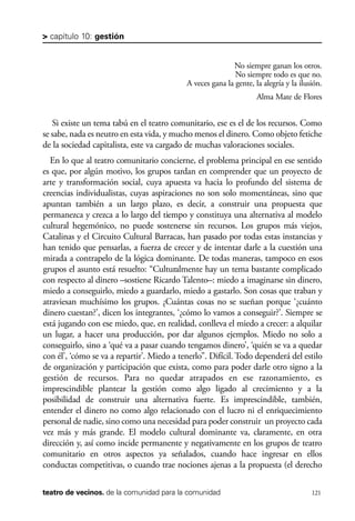 scher.qxp:Maquetación 1 12/3/10 2:39 PM Page 121

> capítulo 10: gestión

No siempre ganan los otros.
No siempre todo es que no.
A veces gana la gente, la alegría y la ilusión.
Alma Mate de Flores

Si existe un tema tabú en el teatro comunitario, ese es el de los recursos. Como
se sabe, nada es neutro en esta vida, y mucho menos el dinero. Como objeto fetiche
de la sociedad capitalista, este va cargado de muchas valoraciones sociales.
En lo que al teatro comunitario concierne, el problema principal en ese sentido
es que, por algún motivo, los grupos tardan en comprender que un proyecto de
arte y transformación social, cuya apuesta va hacia lo profundo del sistema de
creencias individualistas, cuyas aspiraciones no son solo momentáneas, sino que
apuntan también a un largo plazo, es decir, a construir una propuesta que
permanezca y crezca a lo largo del tiempo y constituya una alternativa al modelo
cultural hegemónico, no puede sostenerse sin recursos. Los grupos más viejos,
Catalinas y el Circuito Cultural Barracas, han pasado por todas estas instancias y
han tenido que pensarlas, a fuerza de crecer y de intentar darle a la cuestión una
mirada a contrapelo de la lógica dominante. De todas maneras, tampoco en esos
grupos el asunto está resuelto: “Culturalmente hay un tema bastante complicado
con respecto al dinero –sostiene Ricardo Talento–: miedo a imaginarse sin dinero,
miedo a conseguirlo, miedo a guardarlo, miedo a gastarlo. Son cosas que traban y
atraviesan muchísimo los grupos. ¿Cuántas cosas no se sueñan porque ‘¿cuánto
dinero cuestan?’, dicen los integrantes, ‘¿cómo lo vamos a conseguir?’. Siempre se
está jugando con ese miedo, que, en realidad, conlleva el miedo a crecer: a alquilar
un lugar, a hacer una producción, por dar algunos ejemplos. Miedo no solo a
conseguirlo, sino a ‘qué va a pasar cuando tengamos dinero’, ‘quién se va a quedar
con él’, ‘cómo se va a repartir’. Miedo a tenerlo”. Difícil. Todo dependerá del estilo
de organización y participación que exista, como para poder darle otro signo a la
gestión de recursos. Para no quedar atrapados en ese razonamiento, es
imprescindible plantear la gestión como algo ligado al crecimiento y a la
posibilidad de construir una alternativa fuerte. Es imprescindible, también,
entender el dinero no como algo relacionado con el lucro ni el enriquecimiento
personal de nadie, sino como una necesidad para poder construir un proyecto cada
vez más y más grande. El modelo cultural dominante va, claramente, en otra
dirección y, así como incide permanente y negativamente en los grupos de teatro
comunitario en otros aspectos ya señalados, cuando hace ingresar en ellos
conductas competitivas, o cuando trae nociones ajenas a la propuesta (el derecho
teatro de vecinos. de la comunidad para la comunidad

121

 
