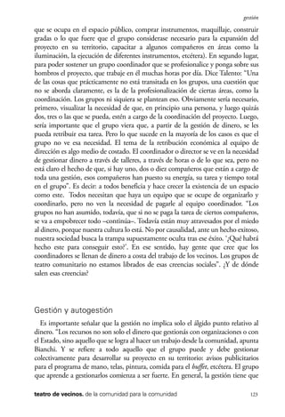 scher.qxp:Maquetación 1 12/3/10 2:39 PM Page 123

gestión

que se ocupa en el espacio público, comprar instrumentos, maquillaje, construir
gradas o lo que fuere que el grupo considerase necesario para la expansión del
proyecto en su territorio, capacitar a algunos compañeros en áreas como la
iluminación, la ejecución de diferentes instrumentos, etcétera). En segundo lugar,
para poder sostener un grupo coordinador que se profesionalice y ponga sobre sus
hombros el proyecto, que trabaje en él muchas horas por día. Dice Talento: “Una
de las cosas que prácticamente no está transitada en los grupos, una cuestión que
no se aborda claramente, es la de la profesionalización de ciertas áreas, como la
coordinación. Los grupos ni siquiera se plantean eso. Obviamente sería necesario,
primero, visualizar la necesidad de que, en principio una persona, y luego quizás
dos, tres o las que se pueda, estén a cargo de la coordinación del proyecto. Luego,
sería importante que el grupo viera que, a partir de la gestión de dinero, se les
pueda retribuir esa tarea. Pero lo que sucede en la mayoría de los casos es que el
grupo no ve esa necesidad. El tema de la retribución económica al equipo de
dirección es algo medio de costado. El coordinador o director se ve en la necesidad
de gestionar dinero a través de talleres, a través de horas o de lo que sea, pero no
está claro el hecho de que, si hay uno, dos o diez compañeros que están a cargo de
toda una gestión, esos compañeros han puesto su energía, su tarea y tiempo total
en el grupo”. Es decir: a todos beneficia y hace crecer la existencia de un espacio
como este. Todos necesitan que haya un equipo que se ocupe de organizarlo y
coordinarlo, pero no ven la necesidad de pagarle al equipo coordinador. “Los
grupos no han asumido, todavía, que si no se paga la tarea de ciertos compañeros,
se va a empobrecer todo –continúa–. Todavía están muy atravesados por el miedo
al dinero, porque nuestra cultura lo está. No por causalidad, ante un hecho exitoso,
nuestra sociedad busca la trampa supuestamente oculta tras ese éxito. ‘¿Qué habrá
hecho este para conseguir esto?’. En ese sentido, hay gente que cree que los
coordinadores se llenan de dinero a costa del trabajo de los vecinos. Los grupos de
teatro comunitario no estamos librados de esas creencias sociales”. ¿Y de dónde
salen esas creencias?

Gestión y autogestión
Es importante señalar que la gestión no implica solo el álgido punto relativo al
dinero. “Los recursos no son solo el dinero que gestionás con organizaciones o con
el Estado, sino aquello que se logra al hacer un trabajo desde la comunidad, apunta
Bianchi. Y se refiere a todo aquello que el grupo puede y debe gestionar
colectivamente para desarrollar su proyecto en su territorio: avisos publicitarios
para el programa de mano, telas, pintura, comida para el buffet, etcétera. El grupo
que aprende a gestionarlos comienza a ser fuerte. En general, la gestión tiene que
teatro de vecinos. de la comunidad para la comunidad

123

 