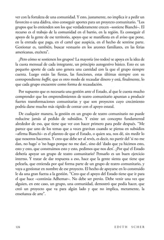 scher.qxp:Maquetación 1 12/3/10 2:39 PM Page 124

ver con la fortaleza de una comunidad. Y esto, justamente, no implica ir a pedir un
favorcito o una dádiva, sino conseguir aportes para un proyecto comunitario. “Los
grupos que lo entienden son los que verdaderamente crecen –sostiene Bianchi–. El
recurso es el trabajo de la comunidad en el barrio, en la región. Es conseguir el
apoyo de la gente de ese territorio, apoyo que se manifiesta en el aviso que pone,
en la entrada que paga, en el cartel que auspicia, en el hecho de sentirse parte.
Gestionar es, también, buscar vestuario en los arcones familiares, en las ferias
americanas, etcétera”.
¿Pero cómo se sostienen los grupos? La mayoría (no todos) se apoya en la idea de
la cuota mensual de cada integrante, un principio autogestivo básico. Esto es: un
pequeño aporte de cada uno genera una cantidad con la que el grupo siempre
cuenta. Luego están las fiestas, las funciones, estas últimas siempre con su
correspondiente buffet, que es otro modo de recaudar dinero y está, finalmente, lo
que cada grupo encuentre como forma de recaudación.
Por supuesto que es necesaria una gestión ante el Estado, al que le cuesta mucho
comprender que los emprendimientos de teatro comunitario apuntan a producir
fuertes transformaciones comunitarias y que son proyectos cuyo crecimiento
podría darse mucho más rápido de contar con el apoyo estatal.
De cualquier manera, la gestión en un grupo de teatro comunitario no puede
reducirse jamás al pedido de subsidios. Y existe un concepto fundamental
alrededor de eso, que tiene que ver con hacer primero para pedir después. “Me
parece que uno de los temas que a veces gravitan cuando se piensa en subsidios
–afirma Bianchi– es el planteo de que el Estado, o quien sea, nos dé, sin medir lo
que nosotros hacemos. Y creo que debe ser al revés, es decir, no partir del ‘si no me
dan, no hago’ o ‘no hago porque no me dan’, sino del ‘dado que ya hicimos esto,
esto y esto, que construimos esto y esto, pedimos que nos den’. ¿Por qué el Estado
debería apoyar un grupo de teatro comunitario? Pensarlo es un buen ejercicio
interno. Y tratar de dar respuesta a eso, hace que la gente sienta que tiene que
pelearla, que entienda por qué forma parte de un grupo de teatro comunitario, y
vaya a gestionar en nombre de ese proyecto. El hecho de apoyarse en lo construido
le da una gran fuerza a la gestión. “Creo que el apoyo del Estado tiene que ir para
el que hace –continúa Adhemar–. No debe ser previo. Debe venir una vez que
alguien, en este caso, un grupo, una comunidad, demostró que podía hacer, que
creó un proyecto que va para algún lado y que no implica, meramente, la
enseñanza de arte”.

124

EDITH

SCHER

 
