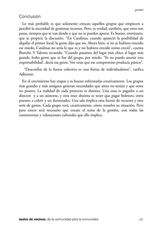 scher.qxp:Maquetación 1 12/3/10 2:39 PM Page 125

gestión

Conclusión
Lo más probable es que solamente crezcan aquellos grupos que empiecen a
percibir la necesidad de gestionar recursos. Pero, es verdad, también, que estos son
pasos, tiempos que se van dando y que no se pueden apurar. Es bueno, entretanto,
que se propicie la discusión. “En Catalinas, cuando apareció la posibilidad de
alquilar el primer local, la gente dijo que no. Ahora bien: si no se hubiera vencido
ese miedo, Catalinas no sería lo que es y no hubiera crecido como creció”, cuenta
Bianchi. Y Talento recuerda: “Cuando pasamos del lugar más chico al lugar más
grande, hubo gente que se fue del grupo, por miedo. ‘Yo no puedo asumir esta
responsabilidad’, decía esa gente. Vos veías que ese compromiso producía pánico”.
“Desconfiar de la fuerza colectiva es una forma de individualismo”, ratifica
Adhemar.
En el crecimiento hay etapas y es bueno enfrentarlas creativamente. Los grupos
más grandes y más antiguos generan necesidades que antes no tenían y que otros
no poseen. La realidad de cada proyecto es distinta. Una cosa es pagarles a un
director y a un asistente, y otra muy distinta es tener que pagar boletero, otros
puestos a cubrir y un iluminador. Una sala implica otra fuente de recursos y otra
serie de gastos. Cada grupo verá, creativamente, cómo resuelve su situación. Pero
para crecer será necesario que encare el tema de la gestión, con todas las
controversias y valoraciones culturales que ello implica.

teatro de vecinos. de la comunidad para la comunidad

125

 
