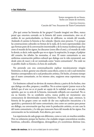 scher.qxp:Maquetación 1 12/3/10 2:39 PM Page 129

> las historias

Somos navegantes de un futuro,
hecho con retazos de memoria.
CRISTINA GHIONE,
Canción del 7mo. Encuentro de Teatro Comunitario

¿Por qué contar las historias de los grupos? Cuando imaginé este libro, nunca
pensé que estuviera centrado en la historia del teatro comunitario, sino en el
análisis de sus particularidades, su forma de edificarse, su mirada del mundo.
Andando el camino la historia se fue colando. Quería estar presente. Y es porque
las construcciones culturales no brotan de la nada, de la mera espontaneidad, sino
que forman parte de la conversación interminable y de la mutua incidencia que hay
entre el mundo de los signos, los discursos (entre ellos el arte), y el mundo de todo
lo demás, es decir, todo aquello que no es signo: la respiración, la sangre, el palpitar
del corazón, los árboles, las montañas, el mar. El teatro comunitario es una
ambiciosa construcción político-cultural que dialoga con la vida extrateatral, aun
desde antes de nacer y de ser nominada como “teatro comunitario”. Por ende no
es posible eludir su historia a la hora de analizarlo.
No pretendo con esta contextualización explicar mecánicamente ningún
fenómeno, es decir, generar una relación causa-efecto, como si a tal o cual momento
histórico correspondiera tal o cual producción artística. De hecho, al mismo tiempo
que el teatro comunitario, en los mismos años, surgieron otras expresiones muy
diferentes.
Un fenómeno cultural no deviene de manera directa y pasiva de los hechos, sino
que dialoga con ellos, propone y modifica. No es ocioso repetir (¡tantas veces se ha
dicho!) que el arte no es ni puede ser espejo de la realidad, sino que es mirada,
opinión, que no va atrás de la historia, intentando reflejarla con exactitud. No es
esa su función. En su condición activa, nunca podría ser meramente una
consecuencia de determinados sucesos históricos. No incluyo aquí, entonces, la
historia de los grupos como un modo de dar una explicación mecanicista a la
aparición y persistencia del teatro comunitario, sino como un camino para pensar
ese diálogo, esa conversación que hay entre la producción artística, en este caso la
del teatro comunitario, y la vida que transcurre fuera del mundo de los signos. Esa
conversación no ha terminado. Está abierta, por suerte.
Las experiencias de cada grupo son diferentes, como se verá, en muchos sentidos.
Pero no solamente porque los barrios o las ciudades tengan características sociales,
históricas, culturales, climatológicas, demográficas y/o económicas distintas (eso,
teatro de vecinos. de la comunidad para la comunidad

129

 