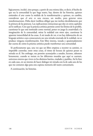 scher.qxp:Maquetación 1 12/3/10 2:39 PM Page 130

lógicamente, incide), sino porque, a partir de una misma idea, es decir, el hecho de
que sea la comunidad la que haga teatro, hay, dentro de las historias, quienes
entienden el arte como la médula de la transformación y quienes, en cambio,
consideran que el arte es una excusa, un medio, para generar otras
transformaciones. Debo decir (nobleza obliga) que me inclino decididamente por
la primera de las posturas. Las explicaciones minuciosas que doy en otros capítulos
así lo ratifican. Creo que la práctica artística permite correr los límites de lo posible,
cuestionar lo que está instituido como normal, poner en juego la creatividad y la
imaginación de la comunidad, mirar la realidad con otros ojos, cuestionar la
aparente inmovilidad de las cosas. A mi modo de ver, si no hay elaboración de un
lenguaje artístico cuya consecuencia sea una mirada renovada de la realidad, no se
produce ninguna transformación. Este libro intenta, tozuda y apasionadamente
dar cuenta de cómo la práctica artística puede transformar una comunidad.
Sé perfectamente que, una vez que un libro empieza a recorrer su camino, es
imposible controlar, entre otras cosas, el ritmo de lectura de quienes posan su
mirada en él. Sin embargo, me permito aconsejarles a ustedes, lectores, saboreen
lentamente, cuando se metan en los diferentes mundos que aquí se cuentan,
universos enteros que viven en los distintos barrios, ciudades y pueblos. Así lo hice
en cada caso, en un intento de hacer dialogar mi mirada con la de cada uno de los
que me contaron algo para esta copiosa memoria del teatro comunitario.
A continuación, las historias.

130

EDITH

SCHER

 
