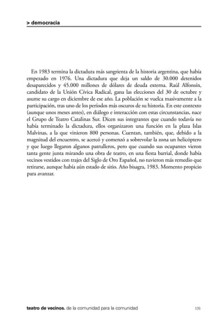 scher.qxp:Maquetación 1 12/3/10 2:39 PM Page 131

> democracia

En 1983 termina la dictadura más sangrienta de la historia argentina, que había
empezado en 1976. Una dictadura que deja un saldo de 30.000 detenidos
desaparecidos y 45.000 millones de dólares de deuda externa. Raúl Alfonsín,
candidato de la Unión Cívica Radical, gana las elecciones del 30 de octubre y
asume su cargo en diciembre de ese año. La población se vuelca masivamente a la
participación, tras uno de los períodos más oscuros de su historia. En este contexto
(aunque unos meses antes), en diálogo e interacción con estas circunstancias, nace
el Grupo de Teatro Catalinas Sur. Dicen sus integrantes que cuando todavía no
había terminado la dictadura, ellos organizaron una función en la plaza Islas
Malvinas, a la que vinieron 800 personas. Cuentan, también, que, debido a la
magnitud del encuentro, se acercó y comenzó a sobrevolar la zona un helicóptero
y que luego llegaron algunos patrulleros, pero que cuando sus ocupantes vieron
tanta gente junta mirando una obra de teatro, en una fiesta barrial, donde había
vecinos vestidos con trajes del Siglo de Oro Español, no tuvieron más remedio que
retirarse, aunque había aún estado de sitio. Año bisagra, 1983. Momento propicio
para avanzar.

teatro de vecinos. de la comunidad para la comunidad

131

 