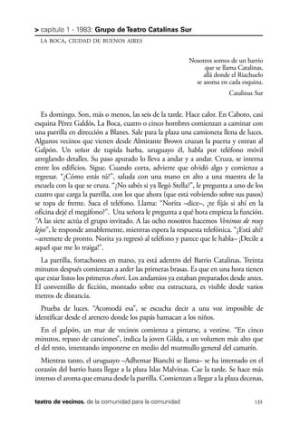 scher.qxp:Maquetación 1 12/3/10 2:39 PM Page 133

> capítulo 1 - 1983: Grupo de Teatro Catalinas Sur
LA BOCA, CIUDAD DE BUENOS AIRES

Nosotros somos de un barrio
que se llama Catalinas,
allá donde el Riachuelo
se asoma en cada esquina.
Catalinas Sur

Es domingo. Son, más o menos, las seis de la tarde. Hace calor. En Caboto, casi
esquina Pérez Galdós, La Boca, cuatro o cinco hombres comienzan a caminar con
una parrilla en dirección a Blanes. Sale para la plaza una camioneta llena de luces.
Algunos vecinos que vienen desde Almirante Brown cruzan la puerta y entran al
Galpón. Un señor de tupida barba, uruguayo él, habla por teléfono móvil
arreglando detalles. Su paso apurado lo lleva a andar y a andar. Cruza, se interna
entre los edificios. Sigue. Cuando corta, advierte que olvidó algo y comienza a
regresar. “¿Cómo estás tú?”, saluda con una mano en alto a una maestra de la
escuela con la que se cruza. “¿No sabés si ya llegó Stella?”, le pregunta a uno de los
cuatro que carga la parrilla, con los que ahora (que está volviendo sobre sus pasos)
se topa de frente. Saca el teléfono. Llama: “Norita –dice–, ¿te fijás si ahí en la
oficina dejé el megáfono?”. Una señora le pregunta a qué hora empieza la función.
“A las siete actúa el grupo invitado. A las ocho nosotros hacemos Venimos de muy
lejos”, le responde amablemente, mientras espera la respuesta telefónica. “¿Está ahí?
–arremete de pronto. Norita ya regresó al teléfono y parece que le habla– ¡Decile a
aquel que me lo traiga!”.
La parrilla, fortachones en mano, ya está adentro del Barrio Catalinas. Treinta
minutos después comienzan a arder las primeras brasas. Es que en una hora tienen
que estar listos los primeros chori. Los andamios ya estaban preparados desde antes.
El conventillo de ficción, montado sobre esa estructura, es visible desde varios
metros de distancia.
Prueba de luces. “Acomodá esa”, se escucha decir a una voz imposible de
identificar desde el arenero donde los papás hamacan a los niños.
En el galpón, un mar de vecinos comienza a pintarse, a vestirse. “En cinco
minutos, repaso de canciones”, indica la joven Gilda, a un volumen más alto que
el del resto, intentando imponerse en medio del murmullo general del camarín.
Mientras tanto, el uruguayo –Adhemar Bianchi se llama– se ha internado en el
corazón del barrio hasta llegar a la plaza Islas Malvinas. Cae la tarde. Se hace más
intenso el aroma que emana desde la parrilla. Comienzan a llegar a la plaza decenas,
teatro de vecinos. de la comunidad para la comunidad

133

 