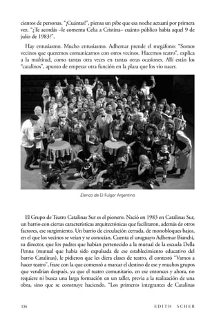scher.qxp:Maquetación 1 12/3/10 2:39 PM Page 134

cientos de personas. “¡Cuántas!”, piensa un pibe que esa noche actuará por primera
vez. “¿Te acordás –le comenta Celia a Cristina– cuánto público había aquel 9 de
julio de 1983?”.
Hay entusiasmo. Mucho entusiasmo. Adhemar prende el megáfono: “Somos
vecinos que queremos comunicarnos con otros vecinos. Hacemos teatro”, explica
a la multitud, como tantas otra veces en tantas otras ocasiones. Allí están los
“catalinos”, apunto de empezar otra función en la plaza que los vio nacer.

Elenco de El Fulgor Argentino

El Grupo de Teatro Catalinas Sur es el pionero. Nació en 1983 en Catalinas Sur,
un barrio con ciertas características arquitectónicas que facilitaron, además de otros
factores, ese surgimiento. Un barrio de circulación cerrada, de monobloques bajos,
en el que los vecinos se veían y se conocían. Cuenta el uruguayo Adhemar Bianchi,
su director, que los padres que habían pertenecido a la mutual de la escuela Della
Penna (mutual que había sido expulsada de ese establecimiento educativo del
barrio Catalinas), le pidieron que les diera clases de teatro, él contestó “Vamos a
hacer teatro”, frase con la que comenzó a marcar el destino de ese y muchos grupos
que vendrían después, ya que el teatro comunitario, en ese entonces y ahora, no
requiere ni busca una larga formación en un taller, previa a la realización de una
obra, sino que se construye haciendo. “Los primeros integrantes de Catalinas

134

EDITH

SCHER

 