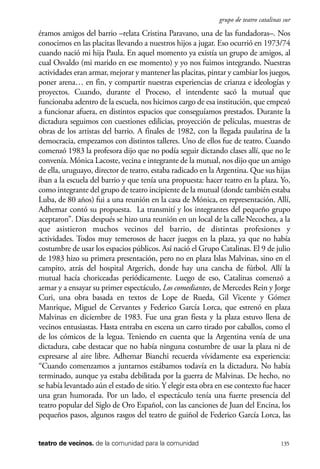 scher.qxp:Maquetación 1 12/3/10 2:39 PM Page 135

grupo de teatro catalinas sur

éramos amigos del barrio –relata Cristina Paravano, una de las fundadoras–. Nos
conocimos en las placitas llevando a nuestros hijos a jugar. Eso ocurrió en 1973/74
cuando nació mi hija Paula. En aquel momento ya existía un grupo de amigos, al
cual Osvaldo (mi marido en ese momento) y yo nos fuimos integrando. Nuestras
actividades eran armar, mejorar y mantener las placitas, pintar y cambiar los juegos,
poner arena… en fin, y compartir nuestras experiencias de crianza e ideologías y
proyectos. Cuando, durante el Proceso, el intendente sacó la mutual que
funcionaba adentro de la escuela, nos hicimos cargo de esa institución, que empezó
a funcionar afuera, en distintos espacios que conseguíamos prestados. Durante la
dictadura seguimos con cuestiones edilicias, proyección de películas, muestras de
obras de los artistas del barrio. A finales de 1982, con la llegada paulatina de la
democracia, empezamos con distintos talleres. Uno de ellos fue de teatro. Cuando
comenzó 1983 la profesora dijo que no podía seguir dictando clases allí, que no le
convenía. Mónica Lacoste, vecina e integrante de la mutual, nos dijo que un amigo
de ella, uruguayo, director de teatro, estaba radicado en la Argentina. Que sus hijas
iban a la escuela del barrio y que tenía una propuesta: hacer teatro en la plaza. Yo,
como integrante del grupo de teatro incipiente de la mutual (donde también estaba
Luba, de 80 años) fui a una reunión en la casa de Mónica, en representación. Allí,
Adhemar contó su propuesta. La transmití y los integrantes del pequeño grupo
aceptaron”. Días después se hizo una reunión en un local de la calle Necochea, a la
que asistieron muchos vecinos del barrio, de distintas profesiones y
actividades. Todos muy temerosos de hacer juegos en la plaza, ya que no había
costumbre de usar los espacios públicos. Así nació el Grupo Catalinas. El 9 de julio
de 1983 hizo su primera presentación, pero no en plaza Islas Malvinas, sino en el
campito, atrás del hospital Argerich, donde hay una cancha de fútbol. Allí la
mutual hacía choriceadas periódicamente. Luego de eso, Catalinas comenzó a
armar y a ensayar su primer espectáculo, Los comediantes, de Mercedes Rein y Jorge
Curi, una obra basada en textos de Lope de Rueda, Gil Vicente y Gómez
Manrique, Miguel de Cervantes y Federico García Lorca, que estrenó en plaza
Malvinas en diciembre de 1983. Fue una gran fiesta y la plaza estuvo llena de
vecinos entusiastas. Hasta entraba en escena un carro tirado por caballos, como el
de los cómicos de la legua. Teniendo en cuenta que la Argentina venía de una
dictadura, cabe destacar que no había ninguna costumbre de usar la plaza ni de
expresarse al aire libre. Adhemar Bianchi recuerda vívidamente esa experiencia:
“Cuando comenzamos a juntarnos estábamos todavía en la dictadura. No había
terminado, aunque ya estaba debilitada por la guerra de Malvinas. De hecho, no
se había levantado aún el estado de sitio. Y elegir esta obra en ese contexto fue hacer
una gran humorada. Por un lado, el espectáculo tenía una fuerte presencia del
teatro popular del Siglo de Oro Español, con las canciones de Juan del Encina, los
pequeños pasos, algunos rasgos del teatro de guiñol de Federico García Lorca, las

teatro de vecinos. de la comunidad para la comunidad

135

 
