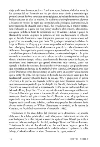 scher.qxp:Maquetación 1 12/3/10 2:39 PM Page 136

viejas tradiciones farsescas, etcétera. Por el otro, aparecían intercalados los textos de
los censores del rey Fernando, un rey, por cierto, muy cabrón y santurrón que
prohibía que en la obras se tocaran temas religiosos, se bailara determinado tipo de
bailes o actuaran en ellas las mujeres. En esa broma que implementamos, al poner
a los censores vestidos de negro que interrumpían la acción para decir esas cosas, la
gente reconocía la situación que se vivía”. Los comediantes era, al mismo tiempo,
una celebración de la gente por estar junta y una burla a los censores, adelantando,
en alguna medida, su final. El espectáculo tuvo 90 actores e incluía el grupo de
flautas de la escuela, un grupo de guitarras, un coro que funcionaba en el barrio
que se llamaba Catacanto, cuyos integrantes quedaron luego como actores del
grupo. Fue una mezcla y una gran fiesta. “Al igual que cuando hacía Medoro, de
Lope de Rueda, en Uruguay y servíamos empanadas, en Catalinas empezamos a
hacer choripán y la comida fue, desde entonces, parte de la celebración –continúa
Adhemar–. Este espectáculo generó una gran sorpresa en el barrio. Era extraño ver
a muchísimas personas haciendo teatro clásico, con vestuario de época… La gente
no estaba acostumbrada a ver eso en la calle o a escuchar verso español en un lugar
donde, al mismo tiempo, se hacía una choriceada. Fue una especie de locura, un
nacimiento muy interesante que generó situaciones muy curiosas, como por
ejemplo el hecho de escuchar a los niños de 8 ó 9 años recitar con picardía textos
que escuchaban en la plaza de El retablillo de Don Cristóbal, de García Lorca, tales
como ‘Dos tetitas como dos naranjitas y un culito como un quesito y una urraquita
que le canta y le grita’. Ese espectáculo se dio nada más que cuatro veces, pero fue
fundacional”, concluye Bianchi. Luego de eso, en 1984, el grupo puso en escena
El herrero y la muerte, una leyenda medieval que tiene diferentes versiones en
muchas culturas, espectáculo que fue dirigido por Bianchi y Marianela Rodríguez.
También, en esa oportunidad, se trabajó con la versión que de esa leyenda hicieron
Mercedes Rein y Jorge Curi. “Fue un espectáculo muy lindo –asegura Adhemar–.
El tema del hombre que vence a la muerte, llevado al teatro justamente en aquel
momento histórico del país era muy fuerte”. Después de eso el grupo hizo un
espectáculo muy loco. Así como en el comienzo había encarado el barroco español,
luego se metió con el teatro isabelino, también muy popular. Fue así como Sueño
de una noche de verano, de William Shakespeare se convirtió, en la versión de
Catalinas, en Pesadilla de una noche en el conventillo (1986).
“Estábamos en los años dulces del comienzo de la democracia –se acuerda
Adhemar–. Ya se había producido el juicio a las Juntas. Hicimos una parodia en la
cual la duquesa de la obra original se convertía aquí en Dulce Liberal, que se iba a
casar con Loberón (en lugar de Oberón) y en la que Titania era Titilante Luzmala.
Trabajamos la idea de los duendes de las tradiciones inglesas, pero los
transformamos en nuestros duendes de la tradición urbana: Leguizamo, la rubia
Mireya, Carlos Gardel con las alitas, Trescuartos de cogote, etcétera”.
136

EDITH

SCHER

 