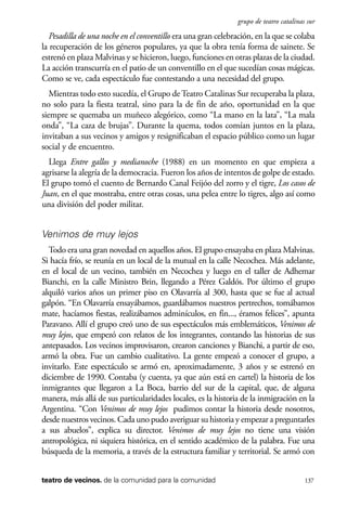 scher.qxp:Maquetación 1 12/3/10 2:39 PM Page 137

grupo de teatro catalinas sur

Pesadilla de una noche en el conventillo era una gran celebración, en la que se colaba
la recuperación de los géneros populares, ya que la obra tenía forma de sainete. Se
estrenó en plaza Malvinas y se hicieron, luego, funciones en otras plazas de la ciudad.
La acción transcurría en el patio de un conventillo en el que sucedían cosas mágicas.
Como se ve, cada espectáculo fue contestando a una necesidad del grupo.
Mientras todo esto sucedía, el Grupo de Teatro Catalinas Sur recuperaba la plaza,
no solo para la fiesta teatral, sino para la de fin de año, oportunidad en la que
siempre se quemaba un muñeco alegórico, como “La mano en la lata”, “La mala
onda”, “La caza de brujas”. Durante la quema, todos comían juntos en la plaza,
invitaban a sus vecinos y amigos y resignificaban el espacio público como un lugar
social y de encuentro.
Llega Entre gallos y medianoche (1988) en un momento en que empieza a
agrisarse la alegría de la democracia. Fueron los años de intentos de golpe de estado.
El grupo tomó el cuento de Bernardo Canal Feijóo del zorro y el tigre, Los casos de
Juan, en el que mostraba, entre otras cosas, una pelea entre lo tigres, algo así como
una división del poder militar.

Venimos de muy lejos
Todo era una gran novedad en aquellos años. El grupo ensayaba en plaza Malvinas.
Si hacía frío, se reunía en un local de la mutual en la calle Necochea. Más adelante,
en el local de un vecino, también en Necochea y luego en el taller de Adhemar
Bianchi, en la calle Ministro Brin, llegando a Pérez Galdós. Por último el grupo
alquiló varios años un primer piso en Olavarría al 300, hasta que se fue al actual
galpón. “En Olavarría ensayábamos, guardábamos nuestros pertrechos, tomábamos
mate, hacíamos fiestas, realizábamos adminículos, en fin..., éramos felices”, apunta
Paravano. Allí el grupo creó uno de sus espectáculos más emblemáticos, Venimos de
muy lejos, que empezó con relatos de los integrantes, contando las historias de sus
antepasados. Los vecinos improvisaron, crearon canciones y Bianchi, a partir de eso,
armó la obra. Fue un cambio cualitativo. La gente empezó a conocer el grupo, a
invitarlo. Este espectáculo se armó en, aproximadamente, 3 años y se estrenó en
diciembre de 1990. Contaba (y cuenta, ya que aún está en cartel) la historia de los
inmigrantes que llegaron a La Boca, barrio del sur de la capital, que, de alguna
manera, más allá de sus particularidades locales, es la historia de la inmigración en la
Argentina. “Con Venimos de muy lejos pudimos contar la historia desde nosotros,
desde nuestros vecinos. Cada uno pudo averiguar su historia y empezar a preguntarles
a sus abuelos”, explica su director. Venimos de muy lejos no tiene una visión
antropológica, ni siquiera histórica, en el sentido académico de la palabra. Fue una
búsqueda de la memoria, a través de la estructura familiar y territorial. Se armó con
teatro de vecinos. de la comunidad para la comunidad

137

 