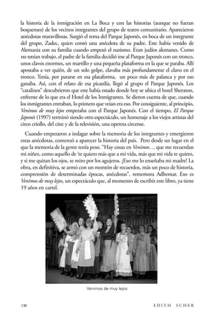 scher.qxp:Maquetación 1 12/3/10 2:39 PM Page 138

la historia de la inmigración en La Boca y con las historias (aunque no fueran
boquenses) de los vecinos integrantes del grupo de teatro comunitario. Aparecieron
anécdotas maravillosas. Surgió el tema del Parque Japonés, en boca de un integrante
del grupo, Zadec, quien contó una anécdota de su padre. Este había venido de
Alemania con su familia cuando empezó el nazismo. Eran judíos alemanes. Como
no tenían trabajo, el padre de la familia decidió irse al Parque Japonés con un tronco,
unos clavos enormes, un martillo y una pequeña plataforma en la que se paraba. Allí
apostaba a ver quién, de un solo golpe, clavaba más profundamente el clavo en el
tronco. Tenía, por pararse en esa plataforma, un poco más de palanca y por eso
ganaba. Así, con el relato de esa picardía, llegó al grupo el Parque Japonés. Los
“catalinos” descubrieron que este había estado donde hoy se ubica el hotel Sheraton,
enfrente de lo que era el Hotel de los Inmigrantes. Se dieron cuenta de que, cuando
los inmigrantes entraban, lo primero que veían era eso. Por consiguiente, al principio,
Venimos de muy lejos empezaba con el Parque Japonés. Con el tiempo, El Parque
Japonés (1997) terminó siendo otro espectáculo, un homenaje a los viejos artistas del
circo criollo, del cine y de la televisión, una opereta circense.
Cuando empezaron a indagar sobre la memoria de los integrantes y emergieron
estas anécdotas, comenzó a aparecer la historia del país. Pero desde un lugar en el
que la memoria de la gente tenía peso. “Hay cosas en Venimos… que me recuerdan
mi niñez, como aquello de ‘te quiero más que a mi vida, más que mi vida te quiero,
y si me quitan los ojos, te miro por los agujeros. ¡Eso me lo enseñaba mi madre! La
obra, en definitiva, se armó con un montón de recuerdos, más un poco de historia,
comprensión de determinadas épocas, anécdotas”, rememora Adhemar. Eso es
Venimos de muy lejos, un espectáculo que, al momento de escribir este libro, ya tiene
19 años en cartel.

Venimos de muy lejos

138

EDITH

SCHER

 