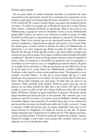 scher.qxp:Maquetación 1 12/3/10 2:39 PM Page 139

grupo de teatro catalinas sur

Cantar para contar
Por esa época hubo un cambio sustancial vinculado a la inclusión del canto
comunitario en los espectáculos. A partir de ese momento este comenzaría a ser un
elemento importante en la dramaturgia del teatro comunitario. “Creo que era en
el ’89 o finales del ’88 –cuenta Cristina Ghione, cuyo aporte fue fundamental para
este paso–. Yo estaba en un grupo que se llamaba El cantar de la vereda. Éramos
todas mujeres y estábamos haciendo un espectáculo, Hasta el otro carnaval, con
Diablomundo, un grupo de teatro de Temperley. Conocí a los de Diablomundo
porque Raúl Carnota, con quien en ese momento yo estaba en pareja, les estaba
haciendo la música para un espectáculo que después no estrenaron. Presentamos,
entonces, Hasta el otro carnaval, que era un espectáculo hermoso. Ellos actuaban,
nosotras cantábamos y luego hacíamos algunas cosas juntos. A ese estreno había
ido mucha gente. Cuando terminó la función, los chicos de Diablomundo me
presentaron a un señor uruguayo que dirigía un grupo de teatro. Ese señor era
Bianchi. Me dijo que le había gustado mucho y que quería hablar conmigo para
un proyecto que tenía su grupo. En esa época Catalinas estaba haciendo Entre gallos
y medianoche”. Bianchi le contó ese día que quería comenzar a dejar de importar la
música. Hasta ese momento, si necesitaban un guitarrista venía un guitarrista, si
necesitaban un coro venía un coro, y se arreglaban para meterlo adentro. Él quería
ver si podían hacer todo junto. Le dijo que quería que eso que había visto, lo que
las de El cantar de la vereda hacían con Diablomundo, sucediera también en
Catalinas, es decir, que los vecinos actores pudieran cantar. “Me preguntó si yo me
animaba –recuerda Ghione–. Le dije que sí, como siempre dije que sí a todo
desafío que me propusieron con la música. No tenía la menor idea de cómo iba a
hacer. Nunca había trabajado con tanta gente. Yo daba clases de canto en ese
momento. Había enseñado desde siempre. Desde los quince años que con mi
guitarra (ya me había recibido) les daba clase a mis vecinos. Mi viejo se murió
cuando yo tenía esa edad, así que salí a laburar desde muy chica allá en Ciudad
Jardín, El Palomar. Siempre me gustó muchísimo la docencia. Me genera mucha
alegría descubrir qué hacer para que el otro aprenda. Dije, entonces, que sí. La
primera vez que fui, los conocí y les enseñé a tocar el redoblante y bombo, porque
necesitaban algunas cosas puntuales. No cantaban bien, pero en ese momento lo
que necesitaban era armar una bandita para andar por la calle y convocar”. Luego
se sentaron a hablar del proyecto que ya estaban trabajando. Tenía que ver con
contar historias de inmigrantes. Se trataba de Venimos de muy lejos. El primer
trabajo importante que Cristina hizo en Catalinas fue ese. Hizo algunas canciones,
muchas ya estaban hechas. (“Yo hice la canción de Catalinas de esa época”, cuenta).
Preparó los arreglos y armó varias voces, porque ellos cantaban unísono y, por
supuesto, eso no era cómodo para todos.

teatro de vecinos. de la comunidad para la comunidad

139

 