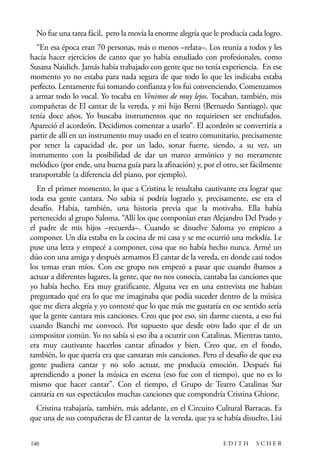 scher.qxp:Maquetación 1 12/3/10 2:39 PM Page 140

No fue una tarea fácil, pero la movía la enorme alegría que le producía cada logro.
“En esa época eran 70 personas, más o menos –relata–. Los reunía a todos y les
hacía hacer ejercicios de canto que yo había estudiado con profesionales, como
Susana Naidich. Jamás había trabajado con gente que no tenía experiencia. En ese
momento yo no estaba para nada segura de que todo lo que les indicaba estaba
perfecto. Lentamente fui tomando confianza y los fui convenciendo. Comenzamos
a armar todo lo vocal. Yo tocaba en Venimos de muy lejos. Tocaban, también, mis
compañeras de El cantar de la vereda, y mi hijo Berni (Bernardo Santiago), que
tenía doce años. Yo buscaba instrumentos que no requiriesen ser enchufados.
Apareció el acordeón. Decidimos comenzar a usarlo”. El acordeón se convertiría a
partir de allí en un instrumento muy usado en el teatro comunitario, precisamente
por tener la capacidad de, por un lado, sonar fuerte, siendo, a su vez, un
instrumento con la posibilidad de dar un marco armónico y no meramente
melódico (por ende, una buena guía para la afinación) y, por el otro, ser fácilmente
transportable (a diferencia del piano, por ejemplo).
En el primer momento, lo que a Cristina le resultaba cautivante era lograr que
toda esa gente cantara. No sabía si podría lograrlo y, precisamente, ese era el
desafío. Había, también, una historia previa que la motivaba. Ella había
pertenecido al grupo Saloma. “Allí los que componían eran Alejandro Del Prado y
el padre de mis hijos –recuerda–. Cuando se disuelve Saloma yo empiezo a
componer. Un día estaba en la cocina de mi casa y se me ocurrió una melodía. Le
puse una letra y empecé a componer, cosa que no había hecho nunca. Armé un
dúo con una amiga y después armamos El cantar de la vereda, en donde casi todos
los temas eran míos. Con ese grupo nos empezó a pasar que cuando íbamos a
actuar a diferentes lugares, la gente, que no nos conocía, cantaba las canciones que
yo había hecho. Era muy gratificante. Alguna vez en una entrevista me habían
preguntado qué era lo que me imaginaba que podía suceder dentro de la música
que me diera alegría y yo contesté que lo que más me gustaría en ese sentido sería
que la gente cantara mis canciones. Creo que por eso, sin darme cuenta, a eso fui
cuando Bianchi me convocó. Por supuesto que desde otro lado que el de un
compositor común. Yo no sabía si eso iba a ocurrir con Catalinas. Mientras tanto,
era muy cautivante hacerlos cantar afinados y bien. Creo que, en el fondo,
también, lo que quería era que cantaran mis canciones. Pero el desafío de que esa
gente pudiera cantar y no solo actuar, me producía emoción. Después fui
aprendiendo a poner la música en escena (eso fue con el tiempo), que no es lo
mismo que hacer cantar”. Con el tiempo, el Grupo de Teatro Catalinas Sur
cantaría en sus espectáculos muchas canciones que compondría Cristina Ghione.
Cristina trabajaría, también, más adelante, en el Circuito Cultural Barracas. Es
que una de sus compañeras de El cantar de la vereda, que ya se había disuelto, Lisi
140

EDITH

SCHER

 