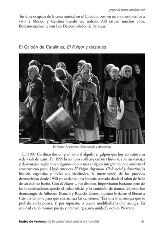 scher.qxp:Maquetación 1 12/3/10 2:39 PM Page 141

grupo de teatro catalinas sur

Turrá, se ocupaba de la tarea musical en el Circuito, pero en un momento se fue a
vivir a México y Cristina heredó ese trabajo. Allí estuvo muchos años,
fundamentalmente con Los Descontrolados de Barracas.

El Galpón de Catalinas, El Fulgor y después

El Fulgor Argentino. Club social y deportivo

En 1997 Catalinas dio un gran salto al alquilar el galpón que hoy constituye su
sede y sala de teatro. En 1999 lo compró y allí empezó otra historia, con sus ventajas
y desventajas, según dicen algunos de sus más antiguos integrantes, que amaban el
amateurismo puro. Llegó entonces El Fulgor Argentino. Club social y deportivo, la
historia argentina y todas sus vicisitudes, la interrupción de los procesos
democráticos desde 1930 en adelante, una historia contada desde el salón de baile
de un club de barrio. Con El Fulgor… fue distinto. Improvisaron bastante, pero de
las improvisaciones quedó el palco oficial y la comisión de damas. El resto fue
dramaturgia de Adhemar Bianchi y Ricardo Talento, quienes le daban el libreto a
Cristina Ghione para que ella armara las canciones. “Era una dramaturgia que se
probaba en la puesta. Y, por supuesto, la puesta modificaba la dramaturgia. En
realidad era lo mismo: puesta y dramaturgia, una unidad”, explica Paravano.
teatro de vecinos. de la comunidad para la comunidad

141

 