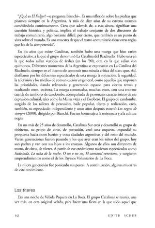 scher.qxp:Maquetación 1 12/3/10 2:39 PM Page 142

“¿Qué es El Fulgor? –se pregunta Bianchi–. Es una reflexión sobre las piedras que
pisamos siempre en la Argentina. A más de diez años de su estreno estamos
cambiándolo continuamente. Creo que además de, a esta altura, significar una
cuestión histórica y política, implica el trabajo conjunto de dos directores de
trabajo comunitario, algo bastante difícil, por cierto, que también es un punto de
vista sobre el mundo. Es una muestra de que el teatro comunitario tiene otras reglas
que las de la competencia”.
En los años que existe Catalinas, también hubo una murga que hizo varios
espectáculos, a la que el grupo denominó La Catalina del Riachuelo. Hubo una en
la que todos salían vestidos de árabes (en los ’90), otra en la que salían con
quimonos. Diferentes momentos de la Argentina se expresaron en La Catalina del
Riachuelo, siempre en el intento de construir una mirada crítica del statu quo. Así,
desfilaron por los diferentes espectáculos de esta murga la sojización, la seguridad,
la televisión y los medios de comunicación en general, como aquellos que imponen
las prioridades, dando relevancia y generando espacio para ciertos temas y
ocultando otros, etcétera. La murga comenzaba, muchas veces, con una enorme
cuerda de tambores de candombe, acompañada de personajes característicos de esa
expresión cultural, tales como la Mama vieja y el Escobero. El grupo de candombe,
surgido de los talleres de percusión, baile popular, títeres y realización, creó,
también, su espectáculo independiente y unos años después estrenó Los negros de
siempre (2000), dirigido por Bianchi. Fue un homenaje a la resistencia y a la cultura
negra.
En sus más de 25 años de desarrollo, Catalinas Sur creó y desarrolló su grupo de
titiriteros, su grupo de circo, de percusión, creó una orquesta, expandió su
propuesta hacia otros barrios y otras ciudades argentinas y del resto del mundo.
Varias generaciones fueron pasando y los que ayer eran los niños del grupo, hoy
son padres y van con sus hijos a los ensayos. Algunos de ellos son directores de
teatro, de circo, de títeres. A partir de ese crecimiento nacieron espectáculos como
Sudestada, La niña de la noche, O sos o no sos, El carnaval veneciano, y surgieron
emprendimientos como el de los Payasos Voluntarios de La Boca.
La nueva generación fue poniendo sus postas. A continuación, algunas muestras
de este crecimiento.

Los títeres
Era una noche de Velada Paqueta en La Boca. El grupo Catalinas se reunía, una
vez más, en otra original velada, para hacer una fiesta en la que todo aquel que

142

EDITH

SCHER

 