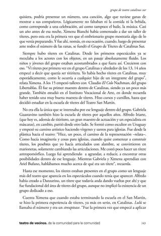 scher.qxp:Maquetación 1 12/3/10 2:39 PM Page 143

grupo de teatro catalinas sur

quisiera, podría presentar un número, una canción, algo que tuviese ganas de
mostrar a sus compañeros. Lógicamente no faltaban ni la comida ni la bebida,
como corresponde a una celebración, así como tampoco el baile, la música. Casi
un año antes de esa noche, Ximena Bianchi había comenzado a dar un taller de
títeres, pero esta era la primera vez que el embrionario grupo mostraría algo de lo
que venía preparando. Y fue ahí, nomás, en esa ocasión, cuando, luego de presentar
ante todos el número de las ranas, se fundó el Grupo de Títeres de Catalinas Sur.
Siempre hubo títeres en Catalinas. Desde los primeros espectáculos ya se
mezclaba a los actores con los objetos, en un pasaje absolutamente fluido. Los
niños y jóvenes del grupo estaban acostumbrados a que fuera así. Crecieron con
eso. “Vi títeres por primera vez en el grupo Catalinas y alrededor de los 13, 14 años
empecé a decir que quería ser titiritera. Yo había hecho títeres en Catalinas, muy
esporádicamente, como le ocurría a cualquier hijo de un integrante del grupo”,
relata Ximena. A los 15 empezó talleres con Claudio El Colo Nachman, del grupo
Libertablas. Él fue su primer maestro dentro de Catalinas, siendo ya un poco más
grande. También estudió en el Instituto Vocacional de Arte, en donde recuerda
haber tenido una muy buena maestra de títeres. Hizo cursos y cursillos, hasta que
decidió estudiar en la escuela de títeres del Teatro San Martín.
No era ella la única que se interesaba por ese lenguaje dentro del grupo. Gabriela
Guastavino también hizo la escuela de títeres por aquellos años. Alfredo Iriarte,
(que hoy es, además de titiritero, un gran maestro de actuación y un especialista en
máscaras), en cambio, partió desde otro lado. Se formó como escultor en Uruguay
y empezó su camino artístico haciendo vírgenes y santos para iglesias. Fue desde la
plástica hacia el teatro: “Hice, un poco, el camino de la representación –relata–.
Como hacía imaginería y cosas para iglesias, cuando quise comenzar a construir
títeres, los pesebres que yo hacía articulados con alambre, se convirtieron en
marionetas, solamente cambiando las articulaciones. Me costó poco hacer un títere
antropomórfico. Luego fui aprendiendo a agrandar, a reducir, a encontrar otras
posibilidades dentro de ese lenguaje. Mientras Gabriela y Ximena aprendían con
Ariel Bufano, hablábamos mucho acerca de qué era un títere”, recuerda.
Hasta ese momento, los títeres estaban presentes en el grupo como un lenguaje
más del teatro que aparecía en los espectáculos cuando tenía que aparecer. Alfredo
había creado a Danzarino, un títere que todavía anda dando vueltas por ahí y que
fue fundacional del área de títeres del grupo, aunque no implicó la existencia de un
grupo dedicado a eso.
Cuenta Ximena que cuando estaba terminando la escuela en el San Martín,
se hizo la primera experiencia de títeres, ya más en serio, en Catalinas. Lulú se
llamaba el número y era un streaptease. “Fue la primera vez que empecé a aplicar

teatro de vecinos. de la comunidad para la comunidad

143

 