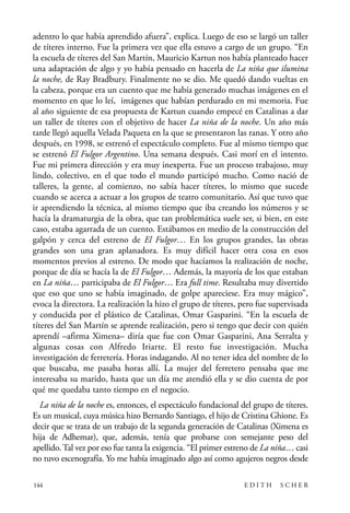 scher.qxp:Maquetación 1 12/3/10 2:39 PM Page 144

adentro lo que había aprendido afuera”, explica. Luego de eso se largó un taller
de títeres interno. Fue la primera vez que ella estuvo a cargo de un grupo. “En
la escuela de títeres del San Martín, Mauricio Kartun nos había planteado hacer
una adaptación de algo y yo había pensado en hacerla de La niña que ilumina
la noche, de Ray Bradbury. Finalmente no se dio. Me quedó dando vueltas en
la cabeza, porque era un cuento que me había generado muchas imágenes en el
momento en que lo leí, imágenes que habían perdurado en mi memoria. Fue
al año siguiente de esa propuesta de Kartun cuando empecé en Catalinas a dar
un taller de títeres con el objetivo de hacer La niña de la noche. Un año más
tarde llegó aquella Velada Paqueta en la que se presentaron las ranas. Y otro año
después, en 1998, se estrenó el espectáculo completo. Fue al mismo tiempo que
se estrenó El Fulgor Argentino. Una semana después. Casi morí en el intento.
Fue mi primera dirección y era muy inexperta. Fue un proceso trabajoso, muy
lindo, colectivo, en el que todo el mundo participó mucho. Como nació de
talleres, la gente, al comienzo, no sabía hacer títeres, lo mismo que sucede
cuando se acerca a actuar a los grupos de teatro comunitario. Así que tuvo que
ir aprendiendo la técnica, al mismo tiempo que iba creando los números y se
hacía la dramaturgia de la obra, que tan problemática suele ser, si bien, en este
caso, estaba agarrada de un cuento. Estábamos en medio de la construcción del
galpón y cerca del estreno de El Fulgor… En los grupos grandes, las obras
grandes son una gran aplanadora. Es muy difícil hacer otra cosa en esos
momentos previos al estreno. De modo que hacíamos la realización de noche,
porque de día se hacía la de El Fulgor… Además, la mayoría de los que estaban
en La niña… participaba de El Fulgor… Era full time. Resultaba muy divertido
que eso que uno se había imaginado, de golpe apareciese. Era muy mágico”,
evoca la directora. La realización la hizo el grupo de títeres, pero fue supervisada
y conducida por el plástico de Catalinas, Omar Gasparini. “En la escuela de
títeres del San Martín se aprende realización, pero si tengo que decir con quién
aprendí –afirma Ximena– diría que fue con Omar Gasparini, Ana Serralta y
algunas cosas con Alfredo Iriarte. El resto fue investigación. Mucha
investigación de ferretería. Horas indagando. Al no tener idea del nombre de lo
que buscaba, me pasaba horas allí. La mujer del ferretero pensaba que me
interesaba su marido, hasta que un día me atendió ella y se dio cuenta de por
qué me quedaba tanto tiempo en el negocio.
La niña de la noche es, entonces, el espectáculo fundacional del grupo de títeres.
Es un musical, cuya música hizo Bernardo Santiago, el hijo de Cristina Ghione. Es
decir que se trata de un trabajo de la segunda generación de Catalinas (Ximena es
hija de Adhemar), que, además, tenía que probarse con semejante peso del
apellido. Tal vez por eso fue tanta la exigencia. “El primer estreno de La niña… casi
no tuvo escenografía. Yo me había imaginado algo así como agujeros negros desde
144

EDITH

SCHER

 