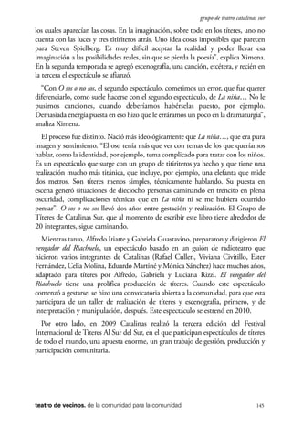 scher.qxp:Maquetación 1 12/3/10 2:39 PM Page 145

grupo de teatro catalinas sur

los cuales aparecían las cosas. En la imaginación, sobre todo en los títeres, uno no
cuenta con las luces y tres titiriteros atrás. Uno idea cosas imposibles que parecen
para Steven Spielberg. Es muy difícil aceptar la realidad y poder llevar esa
imaginación a las posibilidades reales, sin que se pierda la poesía”, explica Ximena.
En la segunda temporada se agregó escenografía, una canción, etcétera, y recién en
la tercera el espectáculo se afianzó.
“Con O sos o no sos, el segundo espectáculo, cometimos un error, que fue querer
diferenciarlo, como suele hacerse con el segundo espectáculo, de La niña… No le
pusimos canciones, cuando deberíamos habérselas puesto, por ejemplo.
Demasiada energía puesta en eso hizo que le erráramos un poco en la dramaturgia”,
analiza Ximena.
El proceso fue distinto. Nació más ideológicamente que La niña…, que era pura
imagen y sentimiento. “El oso tenía más que ver con temas de los que queríamos
hablar, como la identidad, por ejemplo, tema complicado para tratar con los niños.
Es un espectáculo que surge con un grupo de titiriteros ya hecho y que tiene una
realización mucho más titánica, que incluye, por ejemplo, una elefanta que mide
dos metros. Son títeres menos simples, técnicamente hablando. Su puesta en
escena generó situaciones de dieciocho personas caminando en trencito en plena
oscuridad, complicaciones técnicas que en La niña ni se me hubiera ocurrido
pensar”. O sos o no sos llevó dos años entre gestación y realización. El Grupo de
Títeres de Catalinas Sur, que al momento de escribir este libro tiene alrededor de
20 integrantes, sigue caminando.
Mientras tanto, Alfredo Iriarte y Gabriela Guastavino, prepararon y dirigieron El
vengador del Riachuelo, un espectáculo basado en un guión de radioteatro que
hicieron varios integrantes de Catalinas (Rafael Cullen, Viviana Civitillo, Ester
Fernández, Celia Molina, Eduardo Martiné y Mónica Sánchez) hace muchos años,
adaptado para títeres por Alfredo, Gabriela y Luciana Rizzi. El vengador del
Riachuelo tiene una prolífica producción de títeres. Cuando este espectáculo
comenzó a gestarse, se hizo una convocatoria abierta a la comunidad, para que esta
participara de un taller de realización de títeres y escenografía, primero, y de
interpretación y manipulación, después. Este espectáculo se estrenó en 2010.
Por otro lado, en 2009 Catalinas realizó la tercera edición del Festival
Internacional de Títeres Al Sur del Sur, en el que participan espectáculos de títeres
de todo el mundo, una apuesta enorme, un gran trabajo de gestión, producción y
participación comunitaria.

teatro de vecinos. de la comunidad para la comunidad

145

 