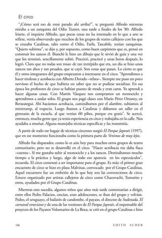 scher.qxp:Maquetación 1 12/3/10 2:39 PM Page 146

El circo
“¿Cómo será eso de estar parado ahí arriba?”, se preguntó Alfredo mientras
miraba a un zanquista del Odin Teatret, una tarde a finales de los ’80. Alfredo
Iriarte, el inquieto Alfredo, que pocas cosas no ha intentado en lo que a arte se
refiere, venía observando que muchos de los grupos de teatro callejero con los que
se cruzaba Catalinas, tales como el Odin, Farfa, Tascabile, tenían zanquistas.
“Quiero subirme”, se dijo y, por supuesto, como buen carpintero que es, pensó en
construir los zancos él. Bianchi le hizo un dibujo que le sirvió de guía y una vez
que los terminó, sencillamente subió. Practicó, practicó y unas horas después, lo
logró. Claro que no todas son rosas: de tan intrépido que era, un día se hizo unos
zancos tan altos y tan pesados, que se cayó. Son cosas que pasan. Lo cierto es que
él y otros integrantes del grupo empezaron a interesarse en el circo. “Aprendimos a
hacer tirolesas y acrobacia con Alberto Dorado –relata–. Siempre me puso un poco
nervioso el hecho de que hubiera un saber que no se pudiese socializar. En esa
época los profesores de circo se habían puesto de moda y eran caros. Yo aprendí a
hacer algunas cosas. Con Martín Vázquez nos compramos un monociclo y
aprendimos a andar solos. El grupo nos pagó clases con Mario Pérez Ortaney, en
Berazategui. Ahí hacíamos acrobacia, caminábamos por el alambre, subíamos al
minitramp, al trapecio. Luego íbamos a Catalinas y dábamos un taller en el
gimnasio de la escuela, al que venían 60 pibes, porque era gratis”. Se acercó,
entonces, mucha gente que ya tenía experiencia en circo y trabajaba en la calle. Nos
ayudaba a enseñar. Alguna manejaba técnicas específicas y las transmitía.
A partir de todo ese bagaje de técnicas circenses surgió El Parque Japonés (1997),
que en ese momento funcionaba como la primera parte de Venimos de muy lejos.
Alfredo fue disparador, como lo es aún hoy para muchos otros grupos de teatro
comunitario, pero no se desarrolló en el circo. “Hacer acrobacia me daba fiaca
–cuenta–. Sí me gustaba subir al monociclo y a los zancos. Destinábamos mucho
tiempo a la práctica y luego, algo de todo eso aparecía en los espectáculos”,
recuerda. El circo comenzó a ser importante para el grupo. Es más: el primer gran
encuentro de circo se hizo en plaza Malvinas, convocado por el Grupo Catalinas.
Aquel encuentro fue un embrión de lo que hoy son las convenciones de circo.
Estuvo organizado por artistas callejeros de circo como Chacovachi, Tomatito y
otros, ayudados por el Grupo Catalinas.
Mientras esto sucedía, algunos niños que años más tarde comenzarían a dirigir,
entre ellos Pedro Palacios, crecían, eran adolescentes, se iban del grupo y volvían.
Pedro, el uruguayo, el bailarín de candombe, el payaso, el director de Sudestada, El
carnaval veneciano y de una de las versiones de El Parque Japonés, el responsable del
proyecto de los Payasos Voluntarios de La Boca, se crió en el grupo Catalinas e hizo

146

EDITH

SCHER

 